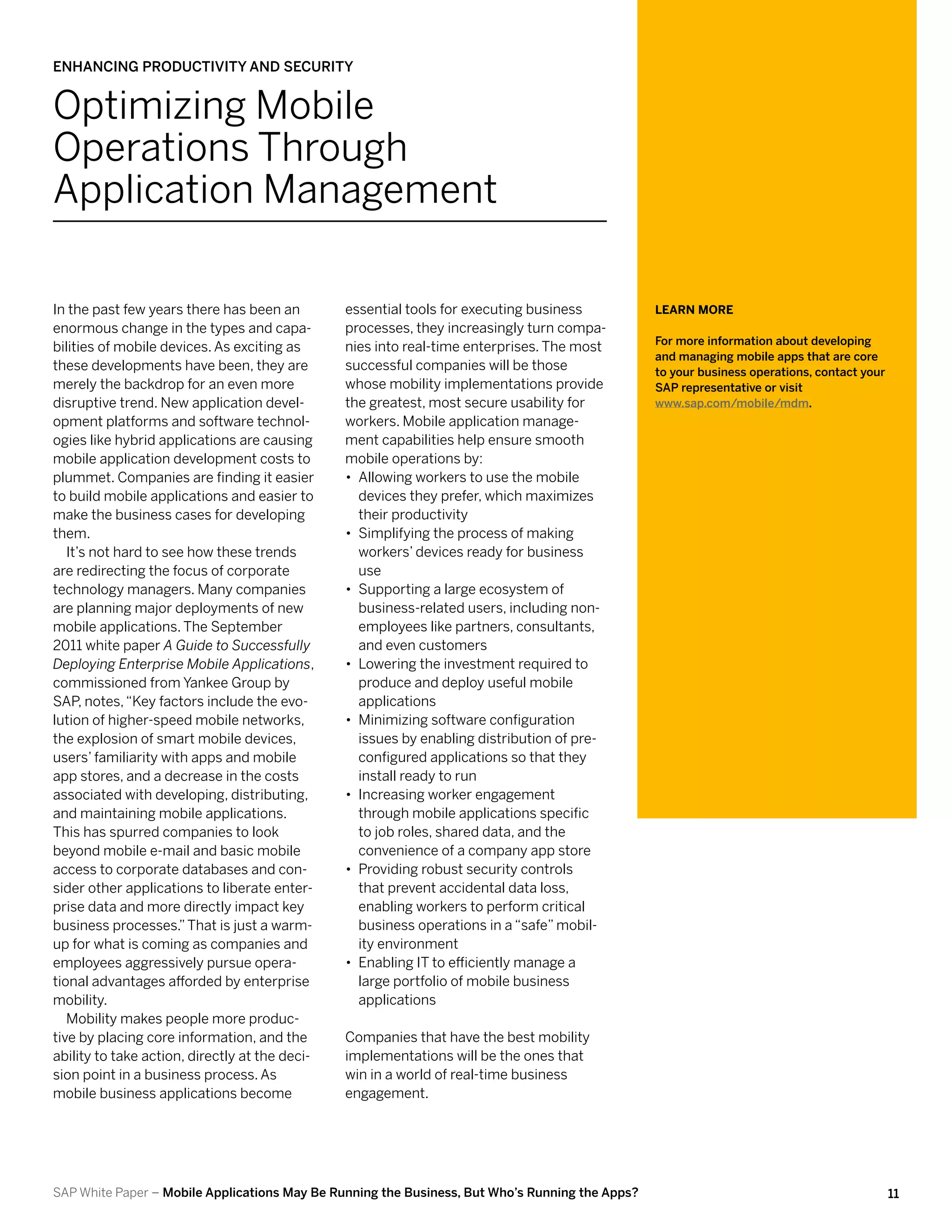 Enhancing Productivity and Security


Optimizing Mobile
Operations Through
Application Management

In the past few years there has been an         essential tools for executing business           Learn More
enormous change in the types and capa-          processes, they increasingly turn compa-
                                                                                                 For more information about developing
bilities of mobile devices. As exciting as      nies into real-time enterprises. The most
                                                                                                 and managing mobile apps that are core
these developments have been, they are          successful companies will be those               to your business operations, contact your
merely the backdrop for an even more            whose mobility implementations provide           SAP representative or visit
disruptive trend. New application devel-        the greatest, most secure usability for          www.sap.com/mobile/mdm.
opment platforms and software technol-          workers. Mobile application manage-
ogies like hybrid applications are causing      ment capabilities help ensure smooth
mobile application development costs to         mobile operations by:
plummet. Companies are finding it easier        •• Allowing workers to use the mobile
to build mobile applications and easier to         devices they prefer, which maximizes
make the business cases for developing             their productivity
them.                                           •• Simplifying the process of making
   It’s not hard to see how these trends           workers’ devices ready for business
are redirecting the focus of corporate             use
technology managers. Many companies             •• Supporting a large ecosystem of
are planning major deployments of new              business-related users, including non-
mobile applications. The September                 employees like partners, consultants,
2011 white paper A Guide to Successfully           and even customers
Deploying Enterprise Mobile Applications,       •• Lowering the investment required to
commissioned from Yankee Group by                  produce and deploy useful mobile
SAP notes, “Key factors include the evo-
      ,                                            applications
lution of higher-speed mobile networks,         •• Minimizing software configuration
the explosion of smart mobile devices,             issues by enabling distribution of pre-
users’ familiarity with apps and mobile            configured applications so that they
app stores, and a decrease in the costs            install ready to run
associated with developing, distributing,       •• Increasing worker engagement
and maintaining mobile applications.               through mobile applications specific
This has spurred companies to look                 to job roles, shared data, and the
beyond mobile e-mail and basic mobile              convenience of a company app store
access to corporate databases and con-          •• Providing robust security controls
sider other applications to liberate enter-        that prevent accidental data loss,
prise data and more directly impact key            enabling workers to perform critical
business processes.” That is just a warm-          business operations in a “safe” mobil-
up for what is coming as companies and             ity environment
employees aggressively pursue opera-            •• Enabling IT to efficiently manage a
tional advantages afforded by enterprise           large portfolio of mobile business
mobility.                                          applications
   Mobility makes people more produc-
tive by placing core information, and the       Companies that have the best mobility
ability to take action, directly at the deci-   implementations will be the ones that
sion point in a business process. As            win in a world of real-time business
mobile business applications become             engagement.




SAP White Paper – Mobile Applications May Be Running the Business, But Who’s Running the Apps?                                               11
 