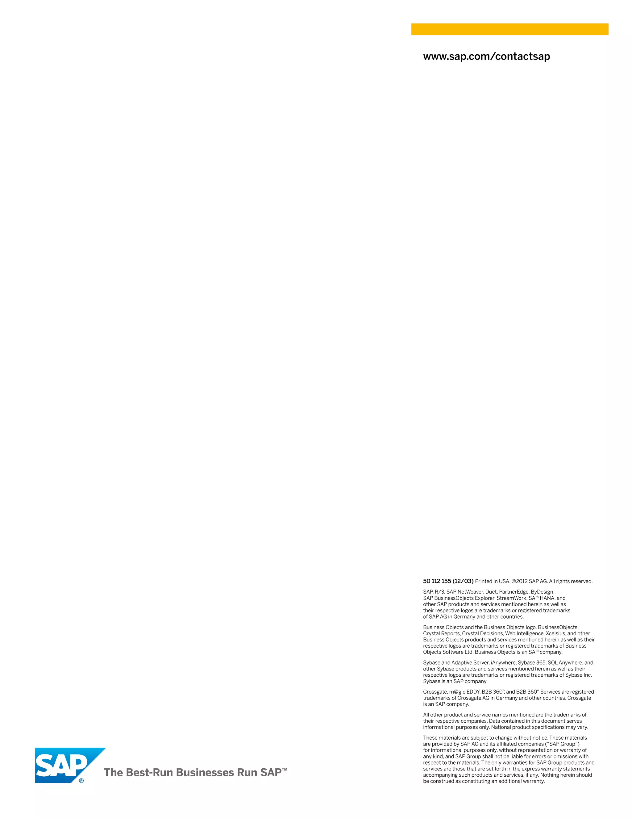 www.sap.com/contactsap




50 112 155 (12/03) Printed in USA. ©2012 SAP AG. All rights reserved.
SAP R/3, SAP NetWeaver, Duet, PartnerEdge, ByDesign,
    ,
SAP BusinessObjects Explorer, StreamWork, SAP HANA, and
other SAP products and services mentioned herein as well as
their respective logos are trademarks or registered trademarks
of SAP AG in Germany and other countries.

Business Objects and the Business Objects logo, BusinessObjects,
Crystal Reports, Crystal Decisions, Web Intelligence, Xcelsius, and other
Business Objects products and services mentioned herein as well as their
respective logos are trademarks or registered trademarks of Business
Objects Software Ltd. Business Objects is an SAP company.

Sybase and Adaptive Server, iAnywhere, Sybase 365, SQL Anywhere, and
other Sybase products and services mentioned herein as well as their
respective logos are trademarks or registered trademarks of Sybase Inc.
Sybase is an SAP company.

Crossgate, m@gic EDDY, B2B 360°, and B2B 360° Services are registered
trademarks of Crossgate AG in Germany and other countries. Crossgate
is an SAP company.

All other product and service names mentioned are the trademarks of
their respective companies. Data contained in this document serves
informational purposes only. National product specifications may vary.

These materials are subject to change without notice. These materials
are provided by SAP AG and its affiliated companies (“SAP Group”)
for informational purposes only, without representation or warranty of
any kind, and SAP Group shall not be liable for errors or omissions with
respect to the materials. The only warranties for SAP Group products and
services are those that are set forth in the express warranty statements
accompanying such products and services, if any. Nothing herein should
be construed as constituting an additional warranty.
 