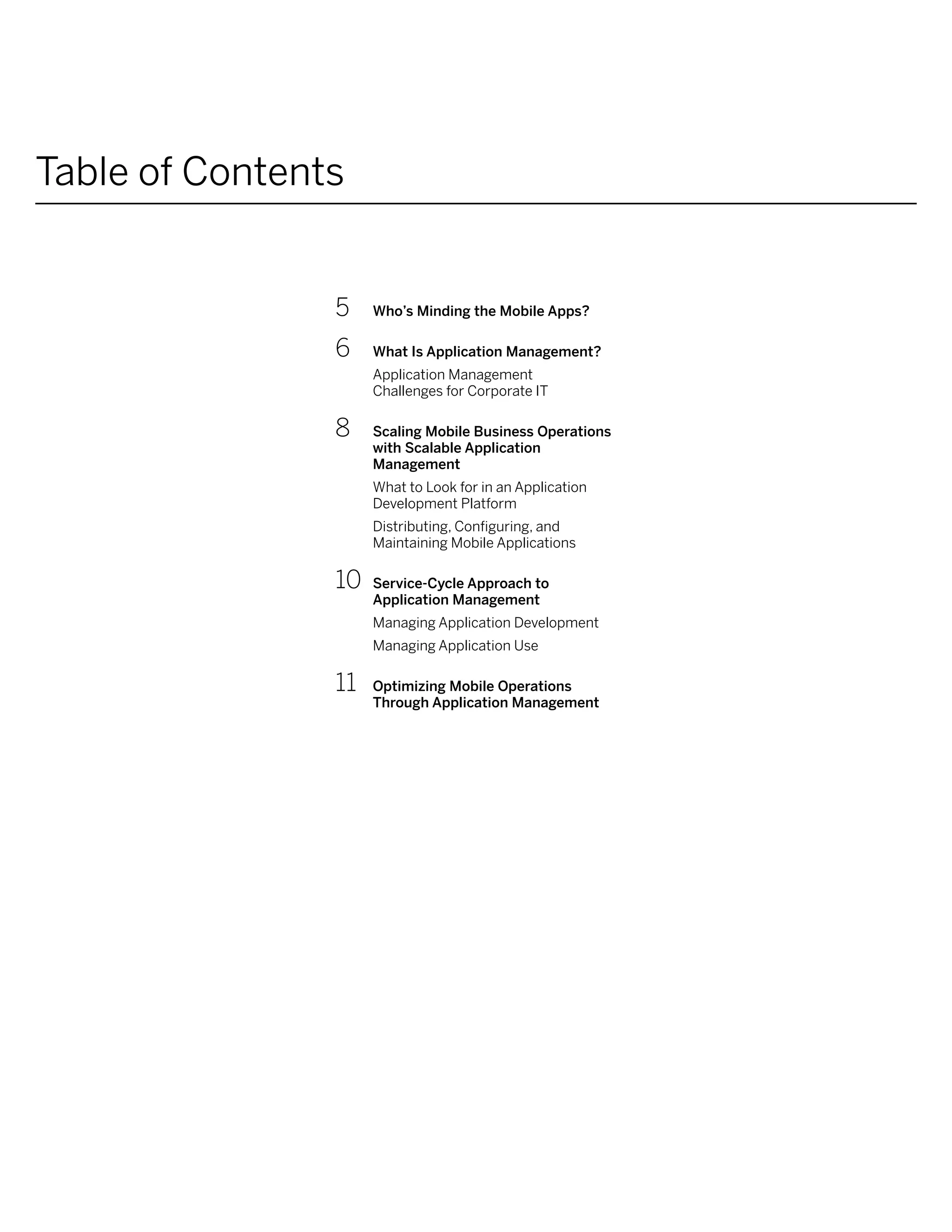 Table of Contents


                5	    Who’s Minding the Mobile Apps?

                6	    What Is Application Management?
                      Application Management
                      Challenges for Corporate IT

                8	    Scaling Mobile Business Operations
                      with Scalable Application
                      Management
                      What to Look for in an Application
                      Development Platform
                      Distributing, Configuring, and
                      Maintaining Mobile Applications

                10	   Service-Cycle Approach to
                      Application Management
                      Managing Application Development
                      Managing Application Use

                11	   Optimizing Mobile Operations
                      Through Application Management
 