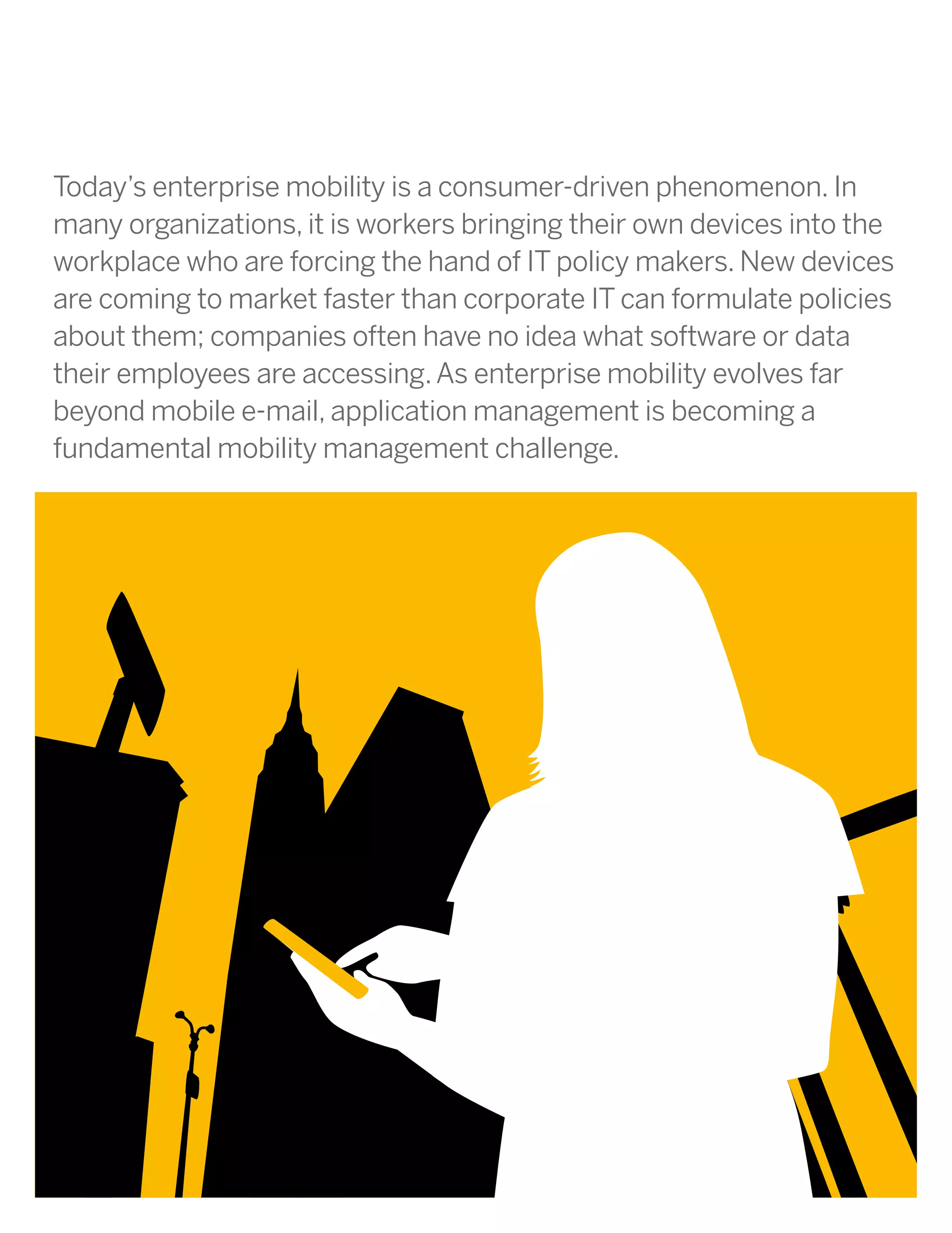 Today’s enterprise mobility is a consumer-driven phenomenon. In
many organizations, it is workers bringing their own devices into the
workplace who are forcing the hand of IT policy makers. New devices
are coming to market faster than corporate IT can formulate policies
about them; companies often have no idea what software or data
their employees are accessing. As enterprise mobility evolves far
beyond mobile e-mail, application management is becoming a
fundamental mobility management challenge.
 