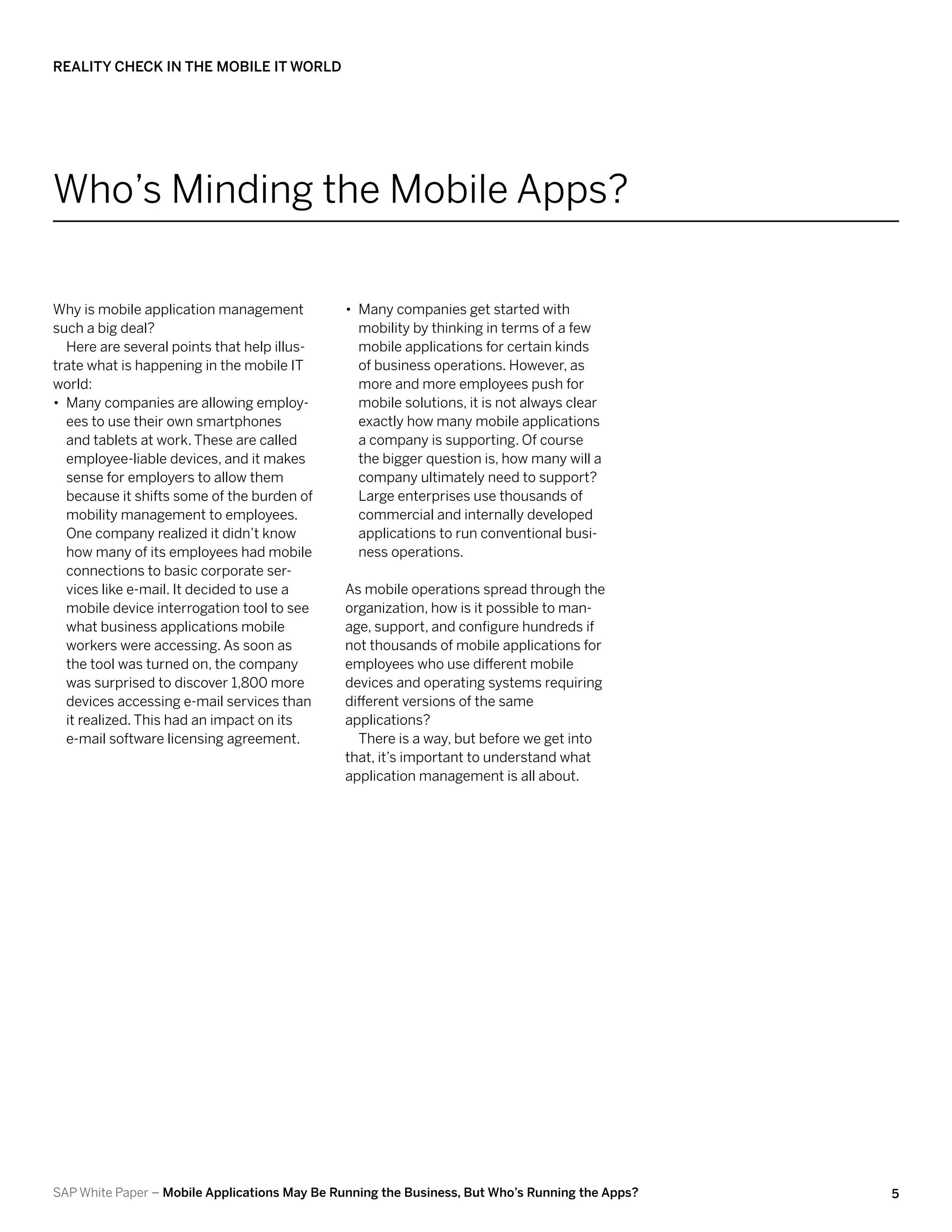 Reality Check in the Mobile IT World




Who’s Minding the Mobile Apps?

Why is mobile application management          •• Many companies get started with
such a big deal?                                 mobility by thinking in terms of a few
   Here are several points that help illus-      mobile applications for certain kinds
trate what is happening in the mobile IT         of business operations. However, as
world:                                           more and more employees push for
•• Many companies are allowing employ-           mobile solutions, it is not always clear
   ees to use their own smartphones              exactly how many mobile applications
   and tablets at work. These are called         a company is supporting. Of course
   employee-liable devices, and it makes         the bigger question is, how many will a
   sense for employers to allow them             company ultimately need to support?
   because it shifts some of the burden of       Large enterprises use thousands of
   mobility management to employees.             commercial and internally developed
   One company realized it didn’t know           applications to run conventional busi-
   how many of its employees had mobile          ness operations.
   connections to basic corporate ser-
   vices like e-mail. It decided to use a     As mobile operations spread through the
   mobile device interrogation tool to see    organization, how is it possible to man-
   what business applications mobile          age, support, and configure hundreds if
   workers were accessing. As soon as         not thousands of mobile applications for
   the tool was turned on, the company        employees who use different mobile
   was surprised to discover 1,800 more       devices and operating systems requiring
   devices accessing e-mail services than     different versions of the same
   it realized. This had an impact on its     applications?
   e-mail software licensing agreement.         There is a way, but before we get into
                                              that, it’s important to understand what
                                              application management is all about.




SAP White Paper – Mobile Applications May Be Running the Business, But Who’s Running the Apps?   5
 