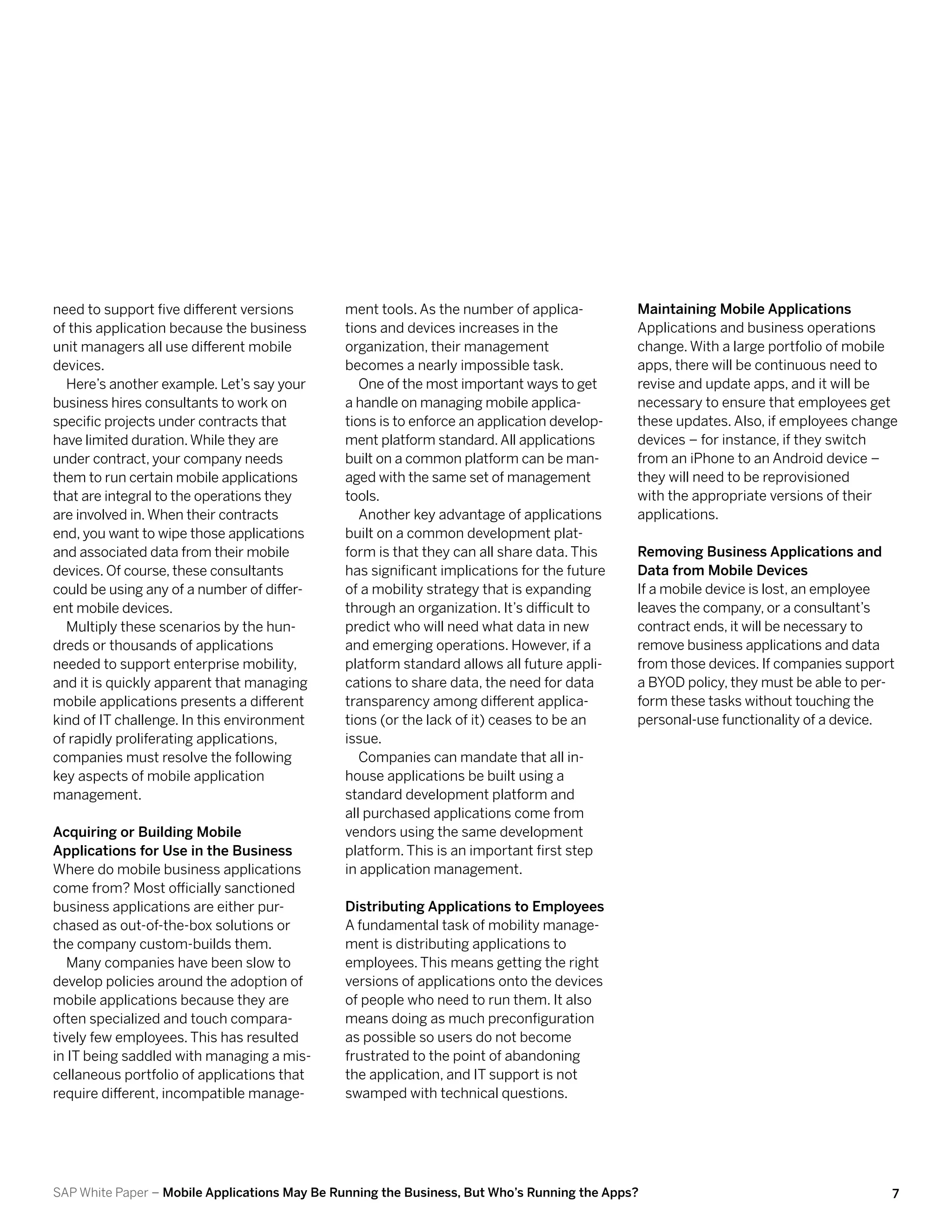 need to support five different versions       ment tools. As the number of applica-          Maintaining Mobile Applications
of this application because the business      tions and devices increases in the             Applications and business operations
unit managers all use different mobile        organization, their management                 change. With a large portfolio of mobile
devices.                                      becomes a nearly impossible task.              apps, there will be continuous need to
  Here’s another example. Let’s say your         One of the most important ways to get       revise and update apps, and it will be
business hires consultants to work on         a handle on managing mobile applica-           necessary to ensure that employees get
specific projects under contracts that        tions is to enforce an application develop-    these updates. Also, if employees change
have limited duration. While they are         ment platform standard. All applications       devices – for instance, if they switch
under contract, your company needs            built on a common platform can be man-         from an iPhone to an Android device –
them to run certain mobile applications       aged with the same set of management           they will need to be reprovisioned
that are integral to the operations they      tools.                                         with the appropriate versions of their
are involved in. When their contracts            Another key advantage of applications       applications.
end, you want to wipe those applications      built on a common development plat-
and associated data from their mobile         form is that they can all share data. This     Removing Business Applications and
devices. Of course, these consultants         has significant implications for the future    Data from Mobile Devices
could be using any of a number of differ-     of a mobility strategy that is expanding       If a mobile device is lost, an employee
ent mobile devices.                           through an organization. It’s difficult to     leaves the company, or a consultant’s
  Multiply these scenarios by the hun-        predict who will need what data in new         contract ends, it will be necessary to
dreds or thousands of applications            and emerging operations. However, if a         remove business applications and data
needed to support enterprise mobility,        platform standard allows all future appli-     from those devices. If companies support
and it is quickly apparent that managing      cations to share data, the need for data       a BYOD policy, they must be able to per-
mobile applications presents a different      transparency among different applica-          form these tasks without touching the
kind of IT challenge. In this environment     tions (or the lack of it) ceases to be an      personal-use functionality of a device.
of rapidly proliferating applications,        issue.
companies must resolve the following             Companies can mandate that all in-
key aspects of mobile application             house applications be built using a
management.                                   standard development platform and
                                              all purchased applications come from
Acquiring or Building Mobile                  vendors using the same development
Applications for Use in the Business          platform. This is an important first step
Where do mobile business applications         in application management.
come from? Most officially sanctioned
business applications are either pur-         Distributing Applications to Employees
chased as out-of-the-box solutions or         A fundamental task of mobility manage-
the company custom-builds them.               ment is distributing applications to
   Many companies have been slow to           employees. This means getting the right
develop policies around the adoption of       versions of applications onto the devices
mobile applications because they are          of people who need to run them. It also
often specialized and touch compara-          means doing as much preconfiguration
tively few employees. This has resulted       as possible so users do not become
in IT being saddled with managing a mis-      frustrated to the point of abandoning
cellaneous portfolio of applications that     the application, and IT support is not
require different, incompatible manage-       swamped with technical questions.




SAP White Paper – Mobile Applications May Be Running the Business, But Who’s Running the Apps?                                      7
 