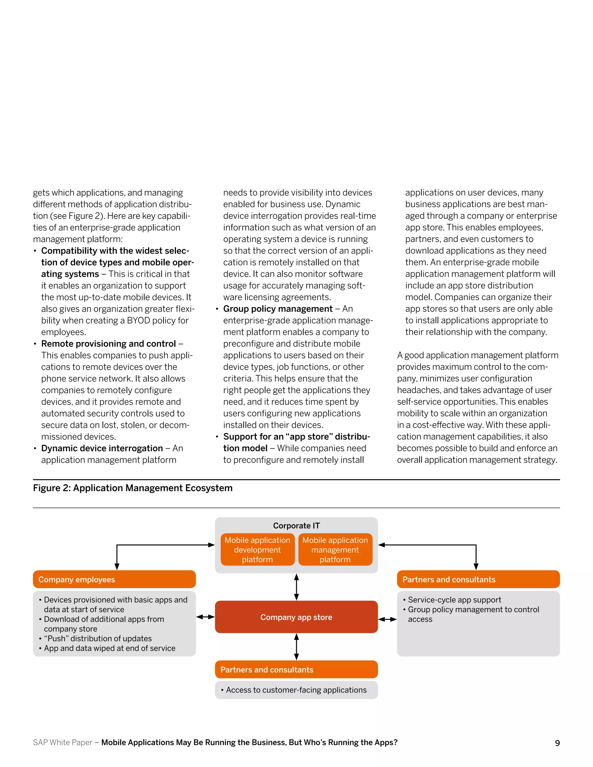 gets which applications, and managing             needs to provide visibility into devices       applications on user devices, many
different methods of application distribu-        enabled for business use. Dynamic              business applications are best man-
tion (see Figure 2). Here are key capabili-       device interrogation provides real-time        aged through a company or enterprise
ties of an enterprise-grade application           information such as what version of an         app store. This enables employees,
management platform:                              operating system a device is running           partners, and even customers to
•• Compatibility with the widest selec-           so that the correct version of an appli-       download applications as they need
   tion of device types and mobile oper-          cation is remotely installed on that           them. An enterprise-grade mobile
   ating systems – This is critical in that       device. It can also monitor software           application management platform will
   it enables an organization to support          usage for accurately managing soft-            include an app store distribution
   the most up-to-date mobile devices. It         ware licensing agreements.                     model. Companies can organize their
   also gives an organization greater flexi-   •• Group policy management – An                   app stores so that users are only able
   bility when creating a BYOD policy for         enterprise-grade application manage-           to install applications appropriate to
   employees.                                     ment platform enables a company to             their relationship with the company.
•• Remote provisioning and control –              preconfigure and distribute mobile
   This enables companies to push appli-          applications to users based on their       A good application management platform
   cations to remote devices over the             device types, job functions, or other      provides maximum control to the com-
   phone service network. It also allows          criteria. This helps ensure that the       pany, minimizes user configuration
   companies to remotely configure                right people get the applications they     headaches, and takes advantage of user
   devices, and it provides remote and            need, and it reduces time spent by         self-service opportunities. This enables
   automated security controls used to            users configuring new applications         mobility to scale within an organization
   secure data on lost, stolen, or decom-         installed on their devices.                in a cost-effective way. With these appli-
   missioned devices.                          •• Support for an “app store” distribu-       cation management capabilities, it also
•• Dynamic device interrogation – An              tion model – While companies need          becomes possible to build and enforce an
   application management platform                to preconfigure and remotely install       overall application management strategy.


Figure 2: Application Management Ecosystem



                                                              Corporate IT
                                                 Mobile application   Mobile application
                                                   development         management
                                                     platform             platform

 Company employees                                                                               Partners and consultants

 •	Devices provisioned with basic apps and                                                       •	Service-cycle app support
   data at start of service                                                                      •	Group policy management to control
 •	Download of additional apps from                        Company app store                       access
   company store
 •	“Push” distribution of updates
 •	App and data wiped at end of service

                                                Partners and consultants

                                                •	Access to customer-facing applications




SAP White Paper – Mobile Applications May Be Running the Business, But Who’s Running the Apps?                                          9
 