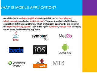 WHAT IS MOBILE APPLICATION? 
A mobile app is a software application designed to run on smartphones, 
tablet computers and other mobile devices. They are usually available through 
application distribution platforms, which are typically operated by the owner of 
the mobile operating system, such as the Apple App Store, Google Play, Windows 
Phone Store, and blackberry app world. 
MTK 
 