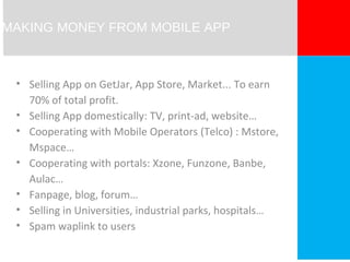 MAKING MONEY FROM MOBILE APP 
• Selling App on GetJar, App Store, Market... To earn 
70% of total profit. 
• Selling App domestically: TV, print-ad, website… 
• Cooperating with Mobile Operators (Telco) : Mstore, 
Mspace… 
• Cooperating with portals: Xzone, Funzone, Banbe, 
Aulac… 
• Fanpage, blog, forum… 
• Selling in Universities, industrial parks, hospitals… 
• Spam waplink to users 
 