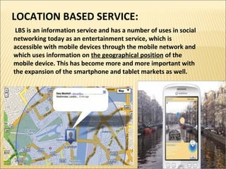 LOCATION BASED SERVICE: 
LBS is an information service and has a number of uses in social 
networking today as an entertainment service, which is 
accessible with mobile devices through the mobile network and 
which uses information on the geographical position of the 
mobile device. This has become more and more important with 
the expansion of the smartphone and tablet markets as well. 
 