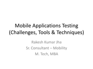 Mobile Applications Testing 
(Challenges, Tools & Techniques) 
Rakesh Kumar Jha 
Sr. Consultant – Mobility 
M. Tech, MBA 
 