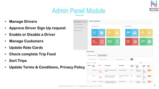 Admin Panel Module
7
• Manage Drivers
• Approve Driver Sign Up request
• Enable or Disable a Driver
• Manage Customers
• Update Rate Cards
• Check complete Trip Feed
• Sort Trips
• Update Terms & Conditions, Privacy Policy other pages
www.netfotech.in | © Netfotech Solutions 2018
 