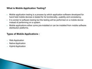 What is Mobile Application Testing?

   Mobile application testing is a process by which application software developed for
    hand held mobile devices is tested for its functionality, usability and consistency.
   It is similar to software testing but the testing will be performed on a mobile device
    instead of performing on a system.
   Mobile applications either come pre-installed or can be installed from mobile software
    distribution platforms.


Types of Mobile Applications :

   Web Application
   Native Application
   Hybrid Application
 