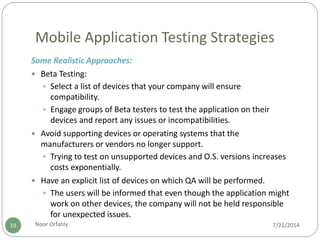 Mobile Application Testing Strategies
7/21/2014Noor Orfahly19
Some Realistic Approaches:
 Beta Testing:
 Select a list of devices that your company will ensure
compatibility.
 Engage groups of Beta testers to test the application on their
devices and report any issues or incompatibilities.
 Avoid supporting devices or operating systems that the
manufacturers or vendors no longer support.
 Trying to test on unsupported devices and O.S. versions increases
costs exponentially.
 Have an explicit list of devices on which QA will be performed.
 The users will be informed that even though the application might
work on other devices, the company will not be held responsible
for unexpected issues.
 