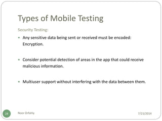 Types of Mobile Testing
7/21/2014Noor Orfahly24
Security Testing:
 Any sensitive data being sent or received must be encoded:
Encryption.
 Consider potential detection of areas in the app that could receive
malicious information.
 Multiuser support without interfering with the data between them.
 