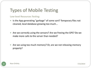 Types of Mobile Testing
7/21/2014Noor Orfahly26
Low-level Resources Testing:
 Is the App generating "garbage" of some sort? Temporary files not
cleaned, local database growing too much...
 Are we correctly using the sensors? Are we freeing the GPS? Do we
make more calls to the server than needed?
 Are we using too much memory? Or, are we not releasing memory
properly?
 