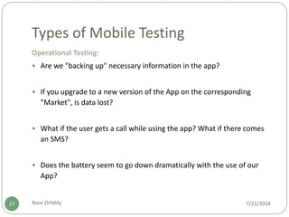 Types of Mobile Testing
7/21/2014Noor Orfahly27
Operational Testing:
 Are we "backing up" necessary information in the app?
 If you upgrade to a new version of the App on the corresponding
"Market", is data lost?
 What if the user gets a call while using the app? What if there comes
an SMS?
 Does the battery seem to go down dramatically with the use of our
App?
 