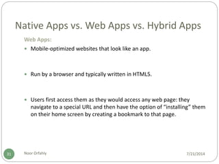 Native Apps vs. Web Apps vs. Hybrid Apps
7/21/2014Noor Orfahly31
Web Apps:
 Mobile-optimized websites that look like an app.
 Run by a browser and typically written in HTML5.
 Users first access them as they would access any web page: they
navigate to a special URL and then have the option of “installing” them
on their home screen by creating a bookmark to that page.
 