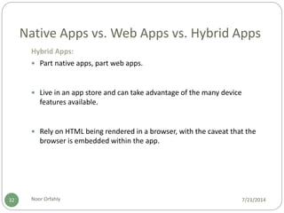 Native Apps vs. Web Apps vs. Hybrid Apps
7/21/2014Noor Orfahly32
Hybrid Apps:
 Part native apps, part web apps.
 Live in an app store and can take advantage of the many device
features available.
 Rely on HTML being rendered in a browser, with the caveat that the
browser is embedded within the app.
 