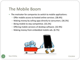 The Mobile Boom
7/21/2014Noor Orfahly6
 The motivator for companies to switch to mobile applications:
 Offer mobile access to hosted online services. (38.4%)
 Making money by selling apps directly to consumers. (36.3%)
 Being mobile to stay competitive. (33.2%)
 Offering mobile versions of desktop software. (32.9%)
 Making money from embedded mobile ads. (8.7%)
 