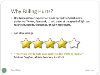 Why Failing Hurts?
7/21/2014Noor Orfahly7
 One bad customer experience would spread via Social media
platforms (Twitter, Facebook, …) and travel at the speed of light and
reaches hundreds, thousands, or even more users.
 app store ratings.
 “There’s no way to hide poor quality in the world of mobile.” -
Michael Croghan, Mobile Solutions Architect.
 