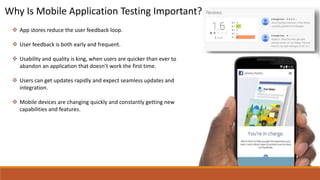 Why Is Mobile Application Testing Important?
 App stores reduce the user feedback loop.
 User feedback is both early and frequent.
 Usability and quality is king, when users are quicker than ever to
abandon an application that doesn’t work the first time.
 Users can get updates rapidly and expect seamless updates and
integration.
 Mobile devices are changing quickly and constantly getting new
capabilities and features.
 