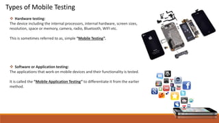 Types of Mobile Testing
 Hardware testing:
The device including the internal processors, internal hardware, screen sizes,
resolution, space or memory, camera, radio, Bluetooth, WIFI etc.
This is sometimes referred to as, simple “Mobile Testing”.
 Software or Application testing:
The applications that work on mobile devices and their functionality is tested.
It is called the “Mobile Application Testing” to differentiate it from the earlier
method.
 