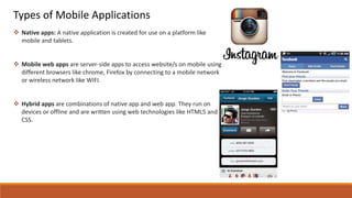 Types of Mobile Applications
 Native apps: A native application is created for use on a platform like
mobile and tablets.
 Mobile web apps are server-side apps to access website/s on mobile using
different browsers like chrome, Firefox by connecting to a mobile network
or wireless network like WIFI.
 Hybrid apps are combinations of native app and web app. They run on
devices or offline and are written using web technologies like HTML5 and
CSS.
 