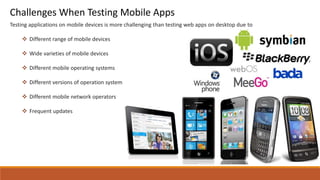 Testing applications on mobile devices is more challenging than testing web apps on desktop due to
 Different range of mobile devices
 Wide varieties of mobile devices
 Different mobile operating systems
 Different versions of operation system
 Different mobile network operators
 Frequent updates
Challenges When Testing Mobile Apps
 