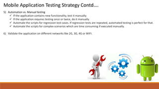 5) Automation vs. Manual testing
 If the application contains new functionality, test it manually.
 If the application requires testing once or twice, do it manually.
 Automate the scripts for regression test cases. If regression tests are repeated, automated testing is perfect for that.
 Automate the scripts for complex scenarios which are time consuming if executed manually.
6) Validate the application on different networks like 2G, 3G, 4G or WIFI.
Mobile Application Testing Strategy Contd….
 