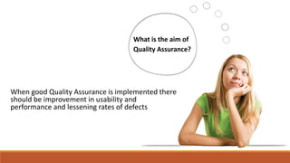 What is the aim of
Quality Assurance?
When good Quality Assurance is implemented there
should be improvement in usability and
performance and lessening rates of defects
 