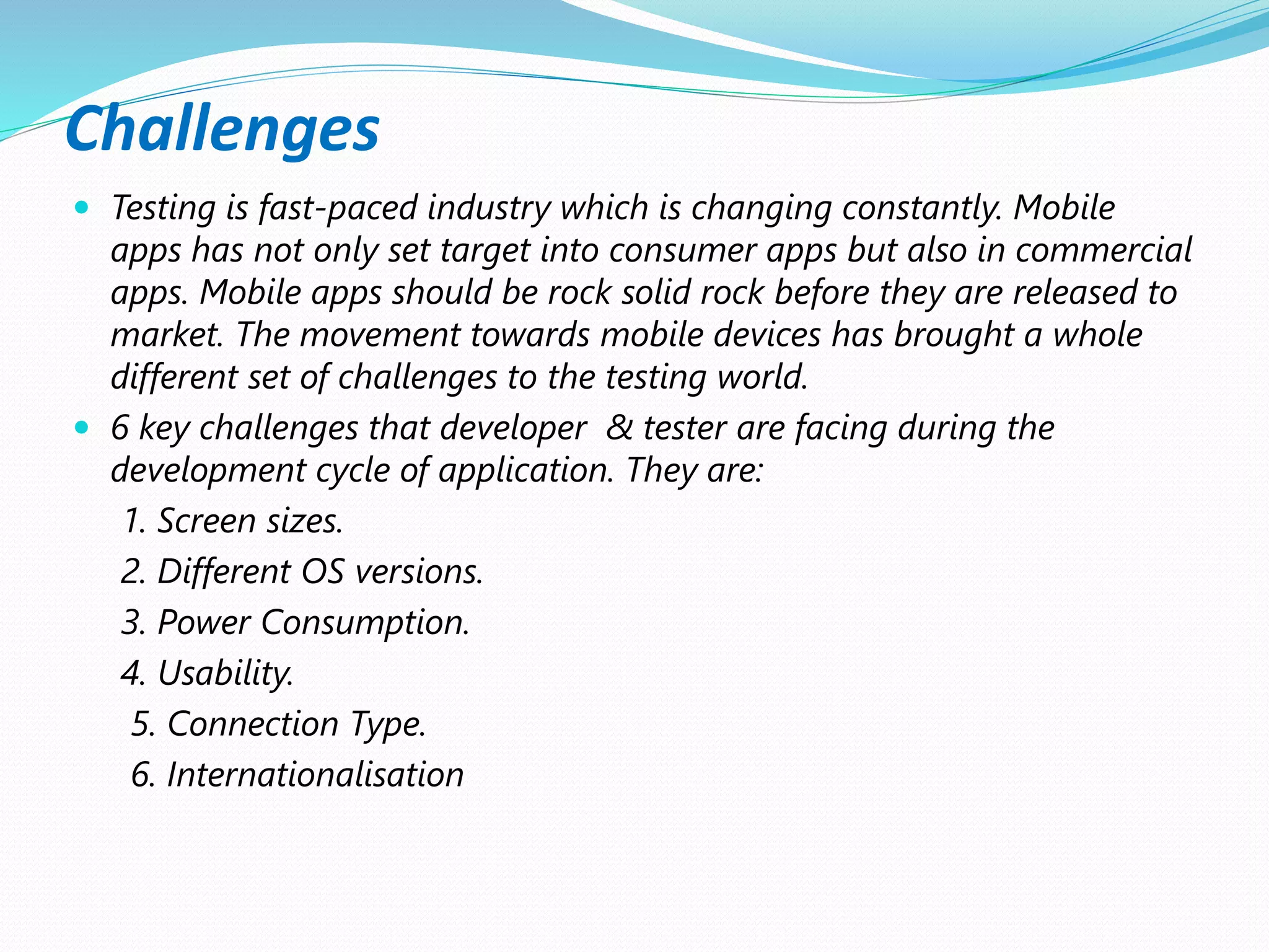 Challenges
 Testing is fast-paced industry which is changing constantly. Mobile
apps has not only set target into consumer apps but also in commercial
apps. Mobile apps should be rock solid rock before they are released to
market. The movement towards mobile devices has brought a whole
different set of challenges to the testing world.
 6 key challenges that developer & tester are facing during the
development cycle of application. They are:
1. Screen sizes.
2. Different OS versions.
3. Power Consumption.
4. Usability.
5. Connection Type.
6. Internationalisation
 