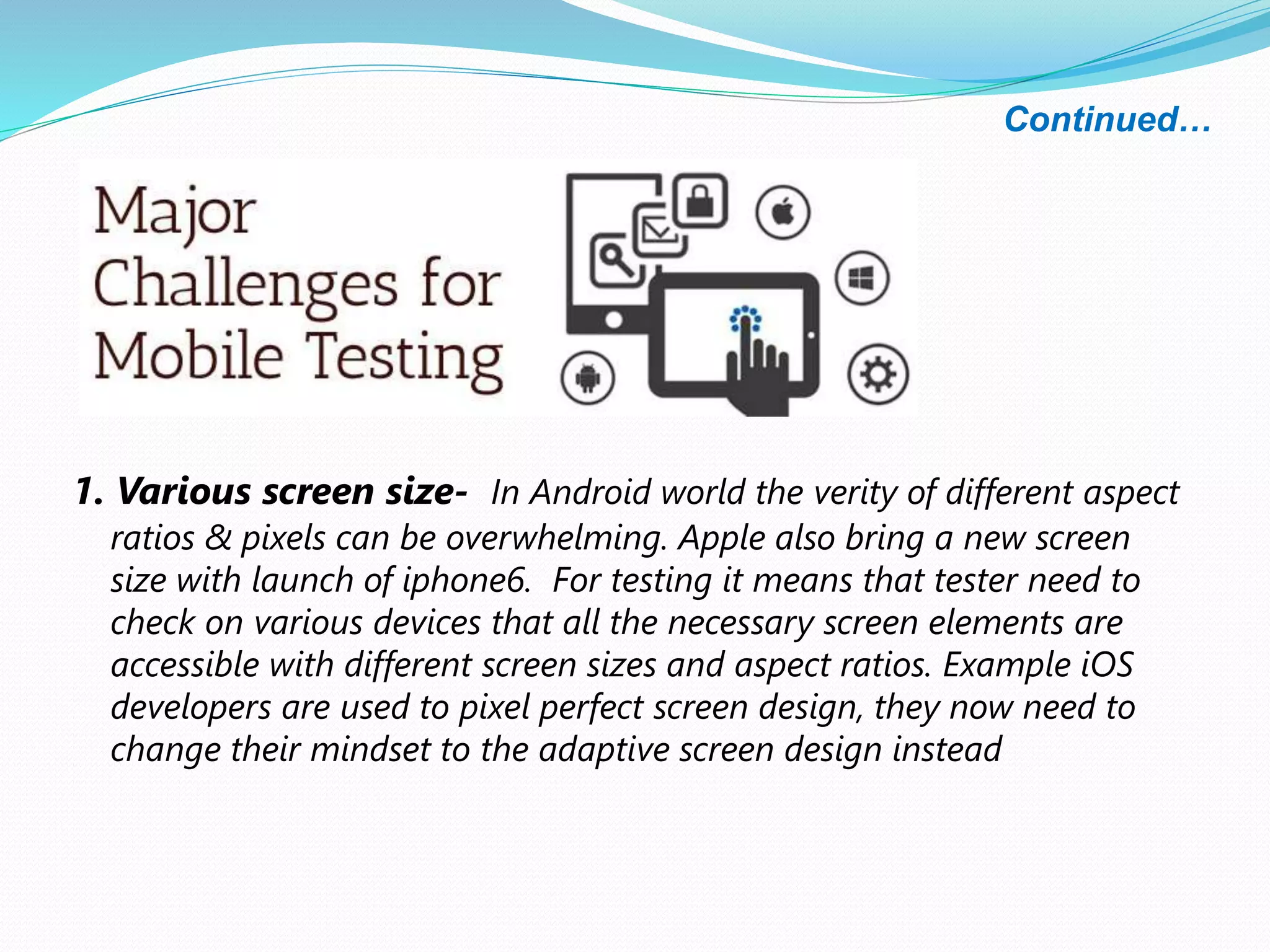 Continued…
1. Various screen size- In Android world the verity of different aspect
ratios & pixels can be overwhelming. Apple also bring a new screen
size with launch of iphone6. For testing it means that tester need to
check on various devices that all the necessary screen elements are
accessible with different screen sizes and aspect ratios. Example iOS
developers are used to pixel perfect screen design, they now need to
change their mindset to the adaptive screen design instead
 