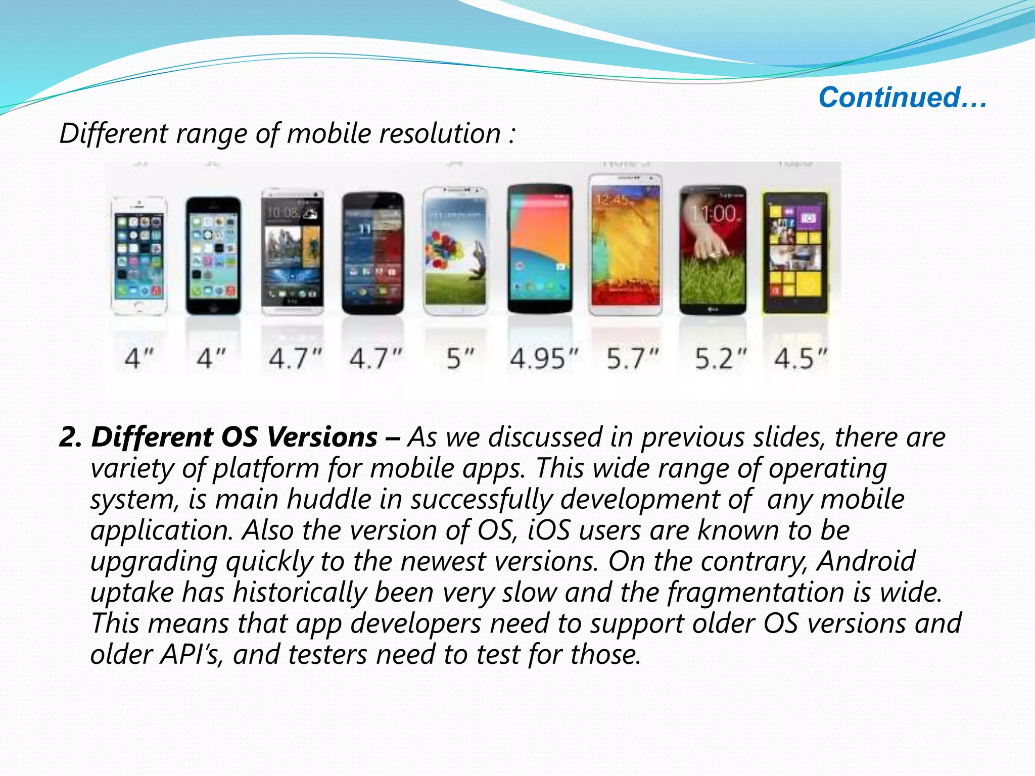Continued…
Different range of mobile resolution :
2. Different OS Versions – As we discussed in previous slides, there are
variety of platform for mobile apps. This wide range of operating
system, is main huddle in successfully development of any mobile
application. Also the version of OS, iOS users are known to be
upgrading quickly to the newest versions. On the contrary, Android
uptake has historically been very slow and the fragmentation is wide.
This means that app developers need to support older OS versions and
older API’s, and testers need to test for those.
 