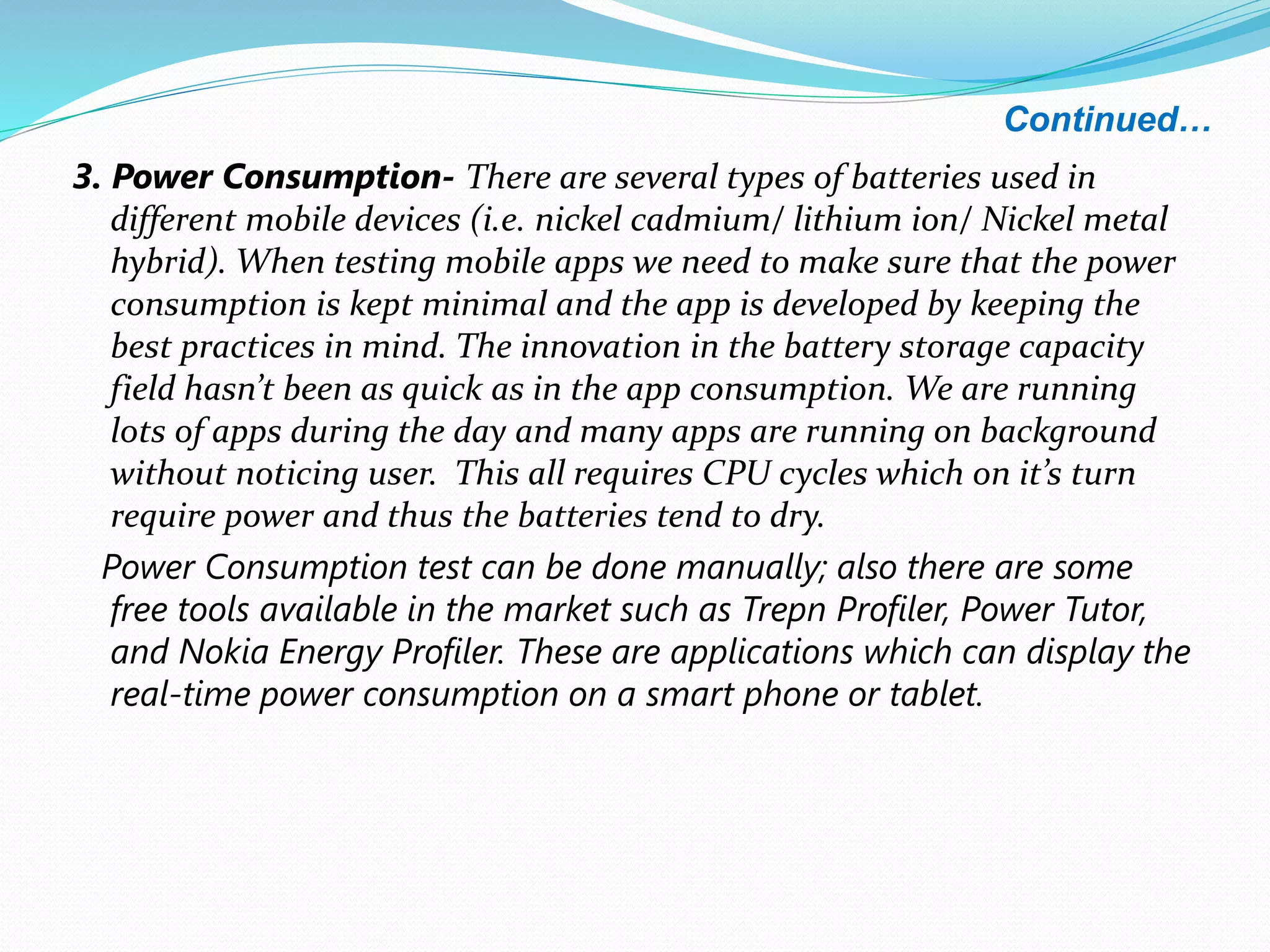 Continued…
3. Power Consumption- There are several types of batteries used in
different mobile devices (i.e. nickel cadmium/ lithium ion/ Nickel metal
hybrid). When testing mobile apps we need to make sure that the power
consumption is kept minimal and the app is developed by keeping the
best practices in mind. The innovation in the battery storage capacity
field hasn’t been as quick as in the app consumption. We are running
lots of apps during the day and many apps are running on background
without noticing user. This all requires CPU cycles which on it’s turn
require power and thus the batteries tend to dry.
Power Consumption test can be done manually; also there are some
free tools available in the market such as Trepn Profiler, Power Tutor,
and Nokia Energy Profiler. These are applications which can display the
real-time power consumption on a smart phone or tablet.
 