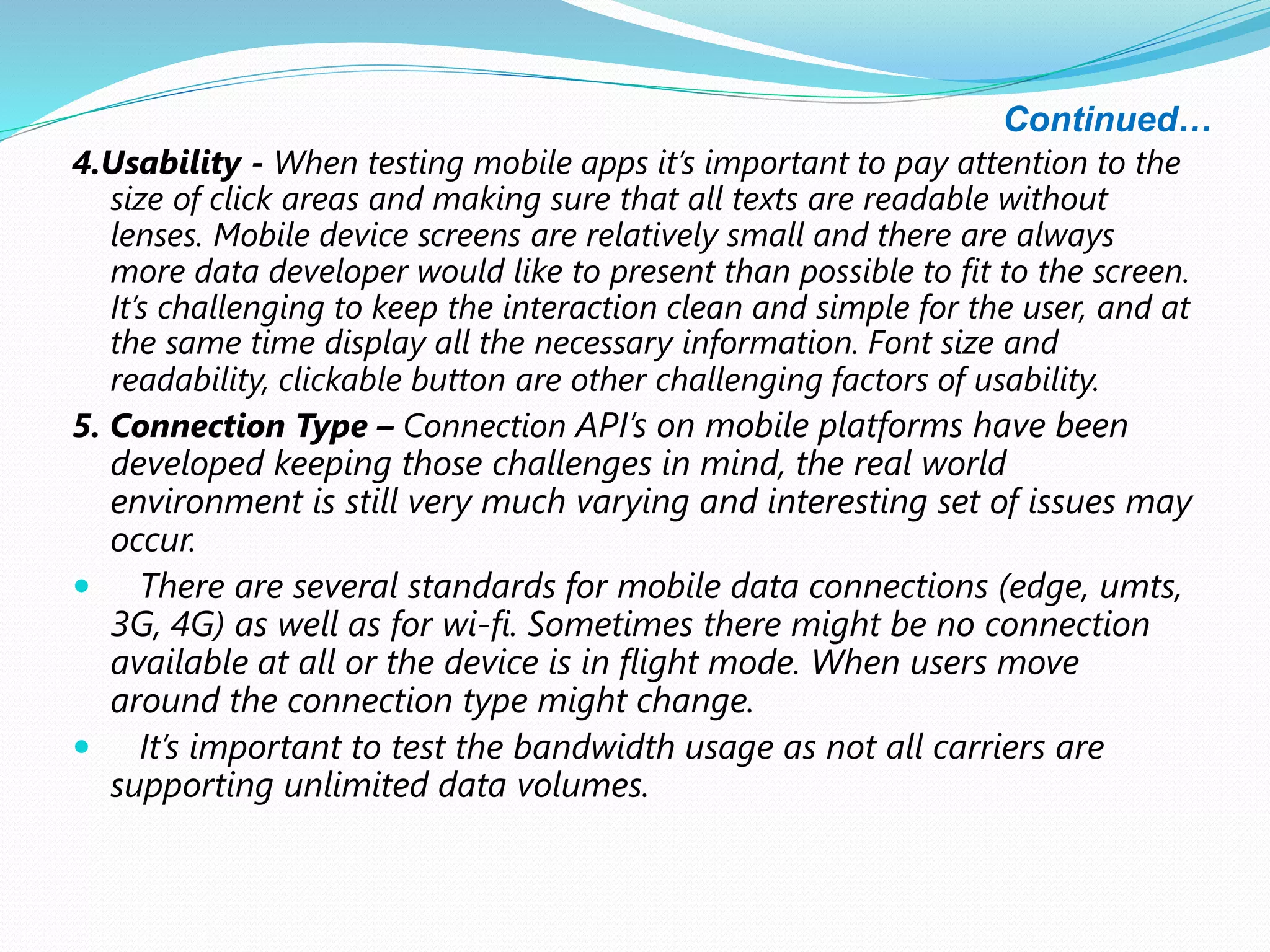 Continued…
4.Usability - When testing mobile apps it’s important to pay attention to the
size of click areas and making sure that all texts are readable without
lenses. Mobile device screens are relatively small and there are always
more data developer would like to present than possible to fit to the screen.
It’s challenging to keep the interaction clean and simple for the user, and at
the same time display all the necessary information. Font size and
readability, clickable button are other challenging factors of usability.
5. Connection Type – Connection API’s on mobile platforms have been
developed keeping those challenges in mind, the real world
environment is still very much varying and interesting set of issues may
occur.
 There are several standards for mobile data connections (edge, umts,
3G, 4G) as well as for wi-fi. Sometimes there might be no connection
available at all or the device is in flight mode. When users move
around the connection type might change.
 It’s important to test the bandwidth usage as not all carriers are
supporting unlimited data volumes.
 