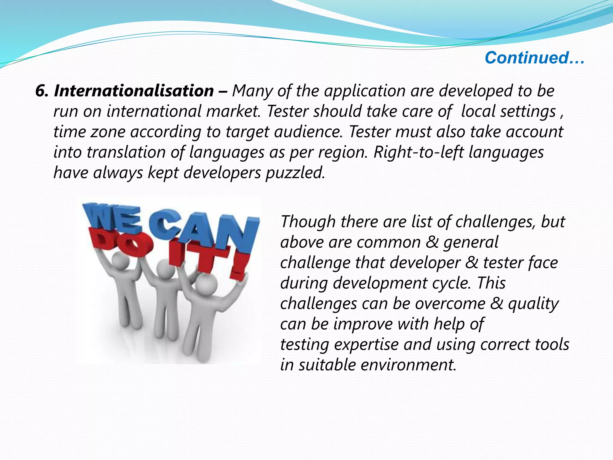 Continued…
6. Internationalisation – Many of the application are developed to be
run on international market. Tester should take care of local settings ,
time zone according to target audience. Tester must also take account
into translation of languages as per region. Right-to-left languages
have always kept developers puzzled.
Though there are list of challenges, but
above are common & general
challenge that developer & tester face
during development cycle. This
challenges can be overcome & quality
can be improve with help of
testing expertise and using correct tools
in suitable environment.
 