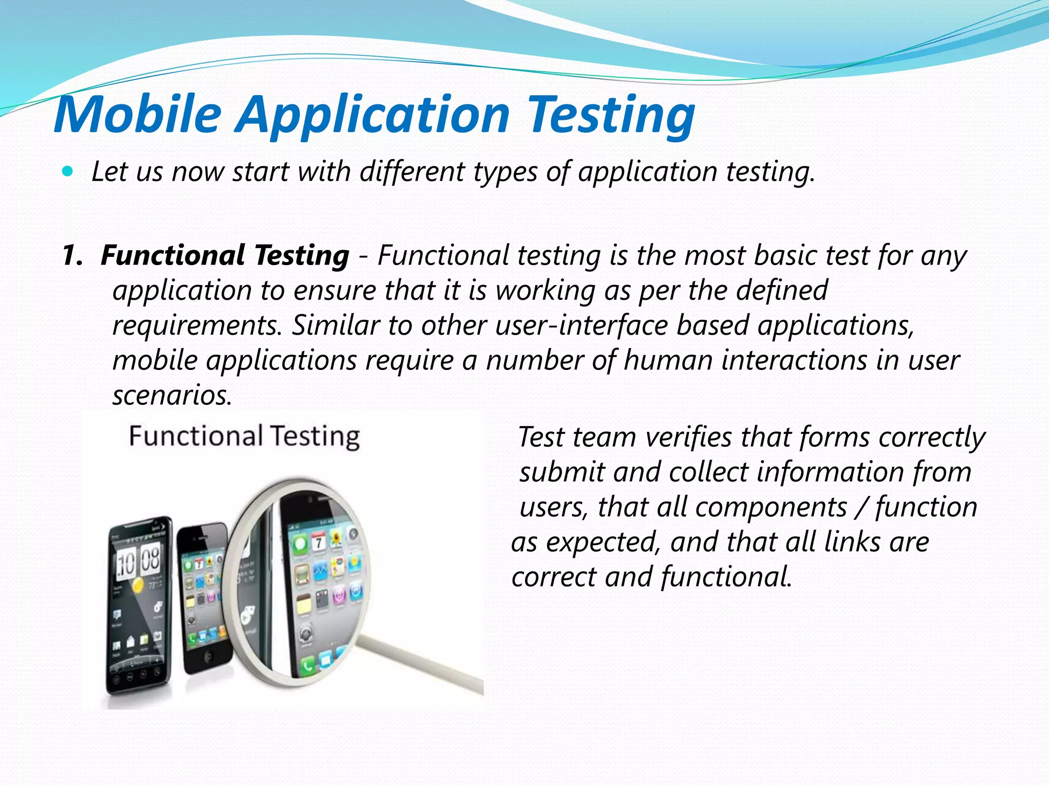 Mobile Application Testing
 Let us now start with different types of application testing.
1. Functional Testing - Functional testing is the most basic test for any
application to ensure that it is working as per the defined
requirements. Similar to other user-interface based applications,
mobile applications require a number of human interactions in user
scenarios.
Test team verifies that forms correctly
submit and collect information from
users, that all components / function
as expected, and that all links are
correct and functional.
 