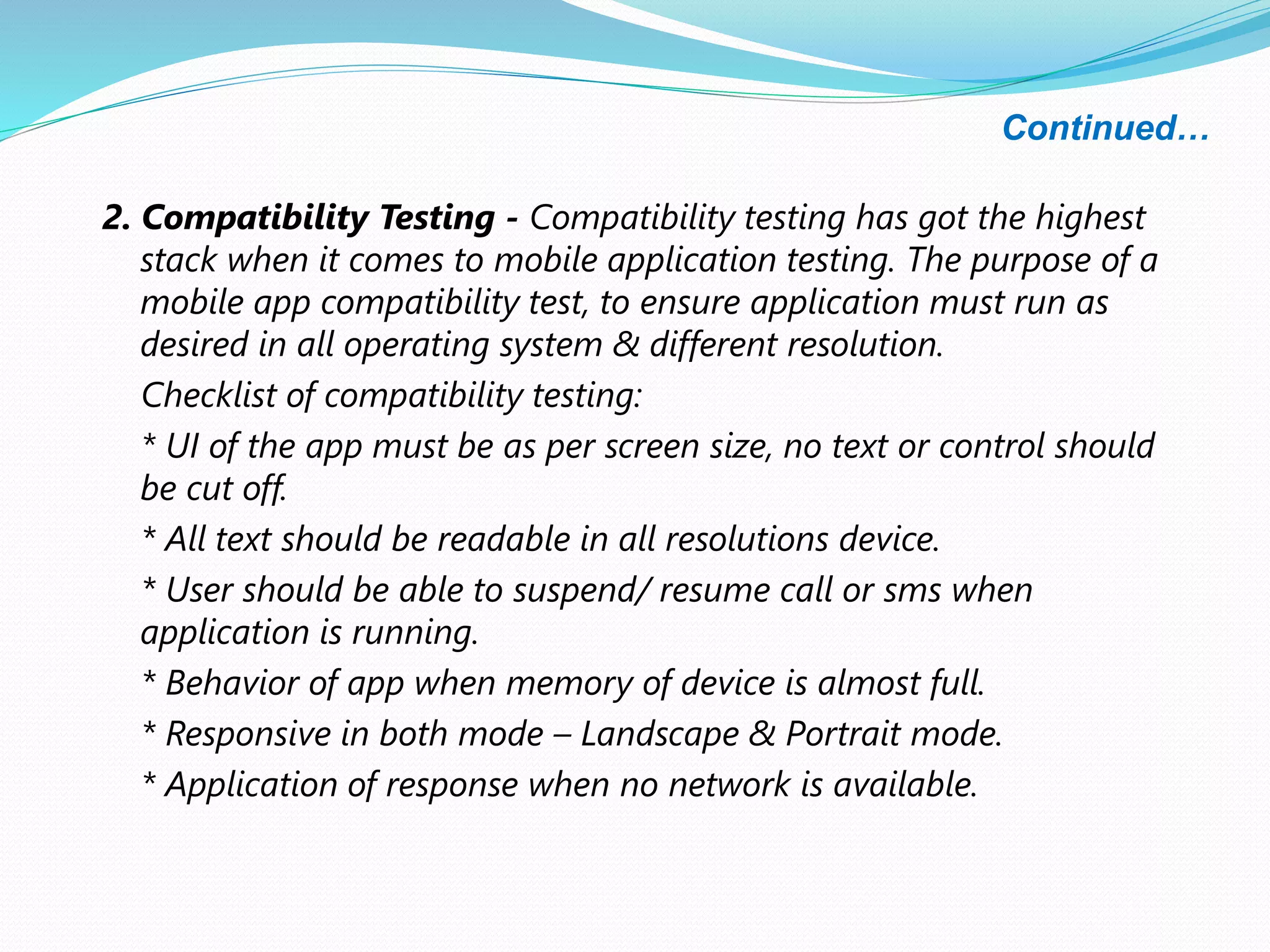 Continued…
2. Compatibility Testing - Compatibility testing has got the highest
stack when it comes to mobile application testing. The purpose of a
mobile app compatibility test, to ensure application must run as
desired in all operating system & different resolution.
Checklist of compatibility testing:
* UI of the app must be as per screen size, no text or control should
be cut off.
* All text should be readable in all resolutions device.
* User should be able to suspend/ resume call or sms when
application is running.
* Behavior of app when memory of device is almost full.
* Responsive in both mode – Landscape & Portrait mode.
* Application of response when no network is available.
 