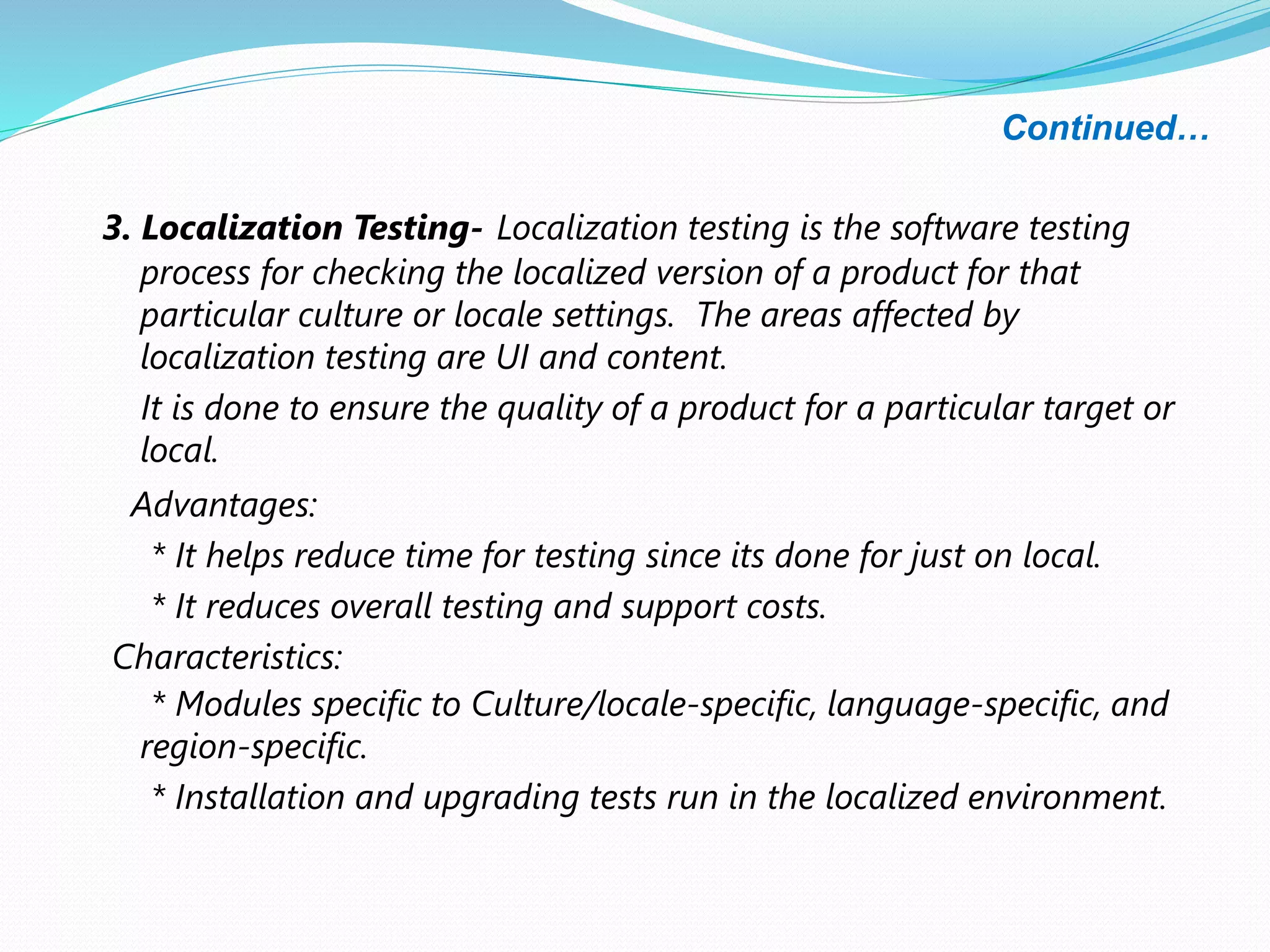 Continued…
3. Localization Testing- Localization testing is the software testing
process for checking the localized version of a product for that
particular culture or locale settings. The areas affected by
localization testing are UI and content.
It is done to ensure the quality of a product for a particular target or
local.
Advantages:
* It helps reduce time for testing since its done for just on local.
* It reduces overall testing and support costs.
Characteristics:
* Modules specific to Culture/locale-specific, language-specific, and
region-specific.
* Installation and upgrading tests run in the localized environment.
 