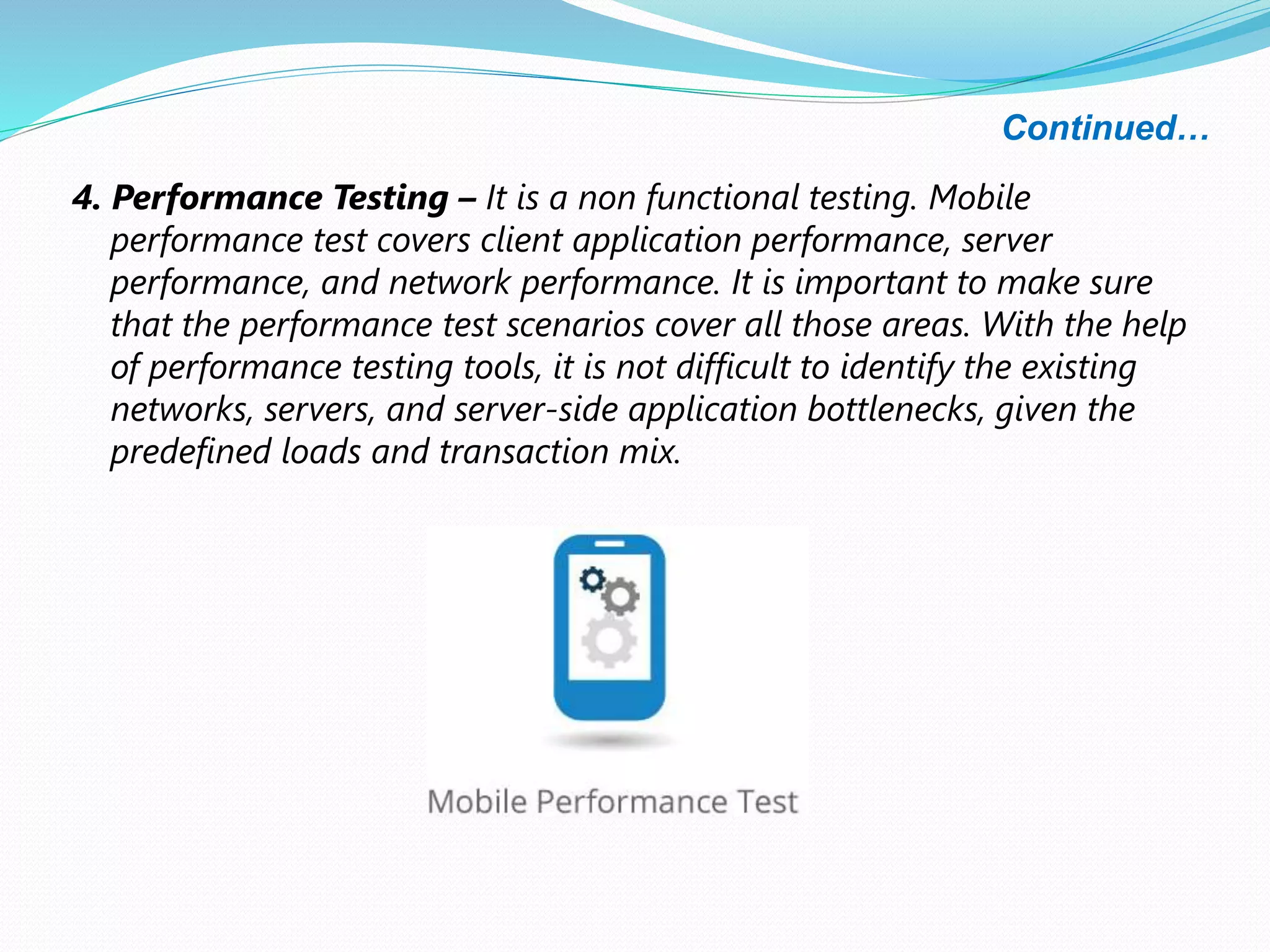 Continued…
4. Performance Testing – It is a non functional testing. Mobile
performance test covers client application performance, server
performance, and network performance. It is important to make sure
that the performance test scenarios cover all those areas. With the help
of performance testing tools, it is not difficult to identify the existing
networks, servers, and server-side application bottlenecks, given the
predefined loads and transaction mix.
 