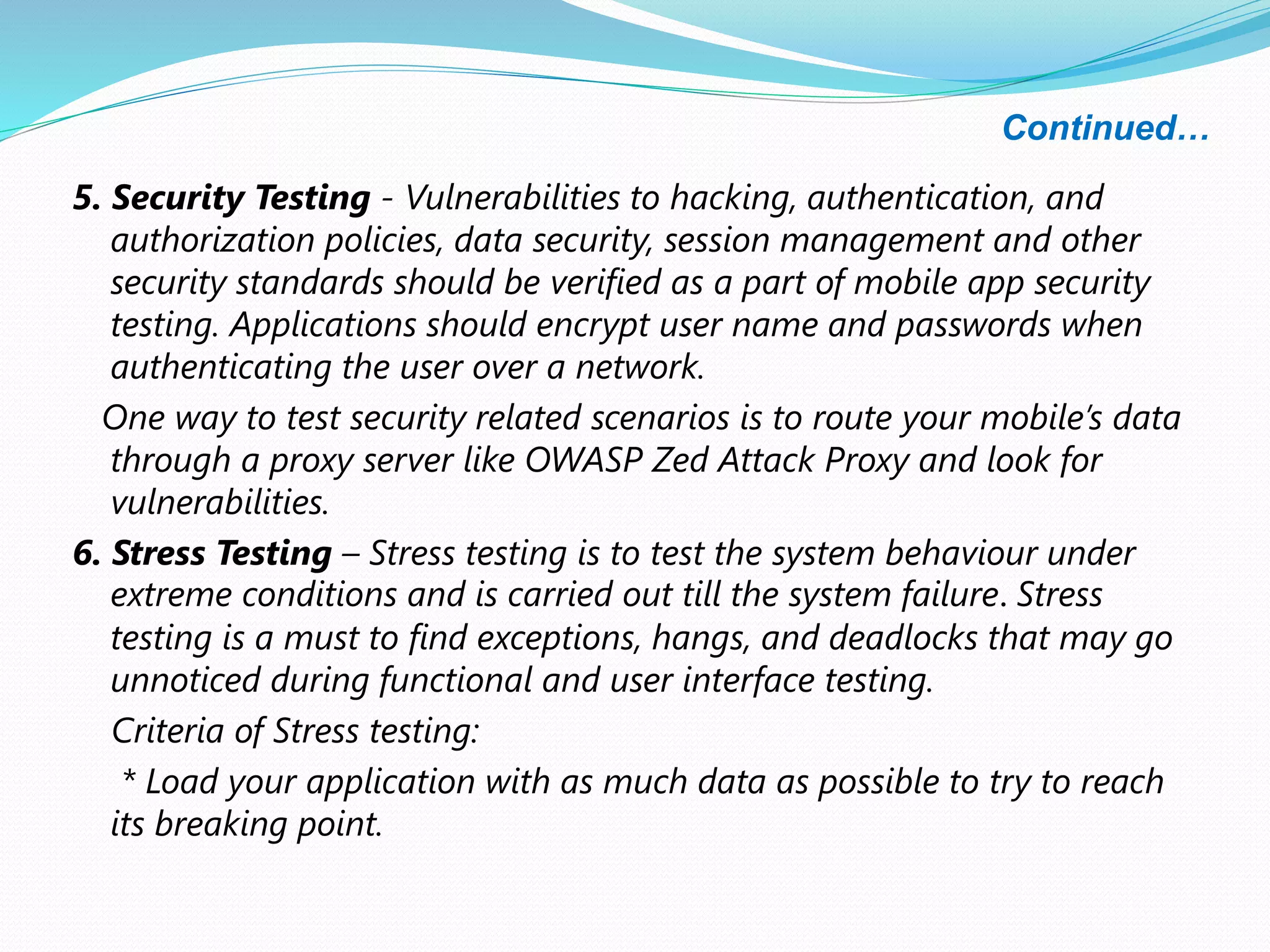Continued…
5. Security Testing - Vulnerabilities to hacking, authentication, and
authorization policies, data security, session management and other
security standards should be verified as a part of mobile app security
testing. Applications should encrypt user name and passwords when
authenticating the user over a network.
One way to test security related scenarios is to route your mobile’s data
through a proxy server like OWASP Zed Attack Proxy and look for
vulnerabilities.
6. Stress Testing – Stress testing is to test the system behaviour under
extreme conditions and is carried out till the system failure. Stress
testing is a must to find exceptions, hangs, and deadlocks that may go
unnoticed during functional and user interface testing.
Criteria of Stress testing:
* Load your application with as much data as possible to try to reach
its breaking point.
 