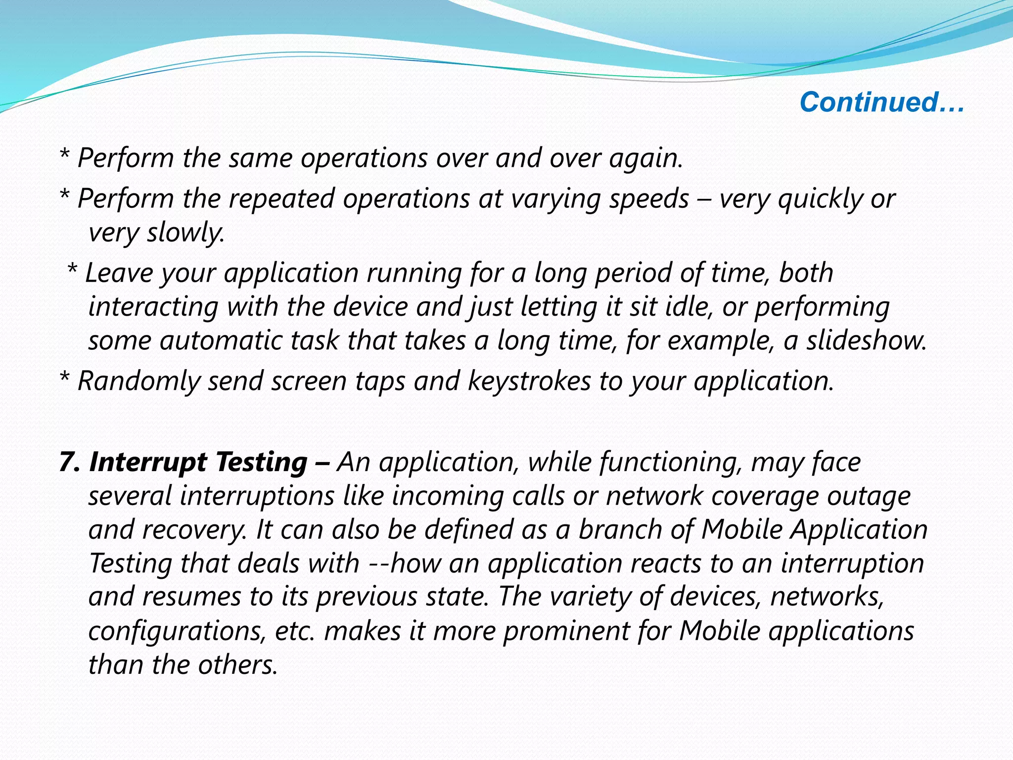 Continued…
* Perform the same operations over and over again.
* Perform the repeated operations at varying speeds – very quickly or
very slowly.
* Leave your application running for a long period of time, both
interacting with the device and just letting it sit idle, or performing
some automatic task that takes a long time, for example, a slideshow.
* Randomly send screen taps and keystrokes to your application.
7. Interrupt Testing – An application, while functioning, may face
several interruptions like incoming calls or network coverage outage
and recovery. It can also be defined as a branch of Mobile Application
Testing that deals with --how an application reacts to an interruption
and resumes to its previous state. The variety of devices, networks,
configurations, etc. makes it more prominent for Mobile applications
than the others.
 