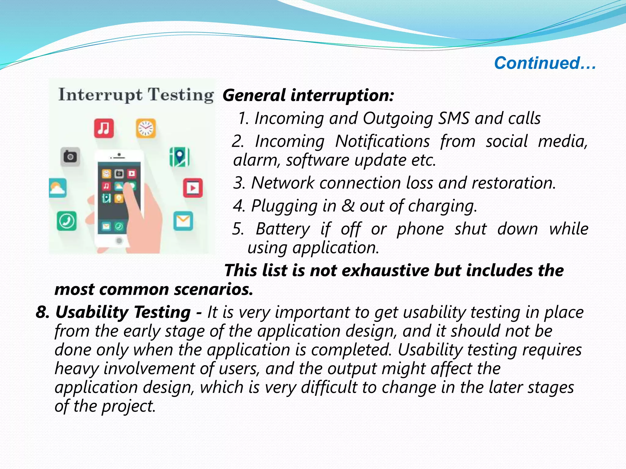 Continued…
General interruption:
1. Incoming and Outgoing SMS and calls
2. Incoming Notifications from social media,
alarm, software update etc.
3. Network connection loss and restoration.
4. Plugging in & out of charging.
5. Battery if off or phone shut down while
using application.
This list is not exhaustive but includes the
most common scenarios.
8. Usability Testing - It is very important to get usability testing in place
from the early stage of the application design, and it should not be
done only when the application is completed. Usability testing requires
heavy involvement of users, and the output might affect the
application design, which is very difficult to change in the later stages
of the project.
 