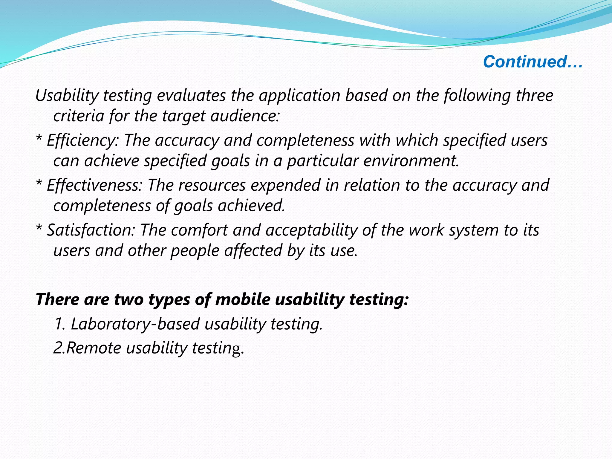 Continued…
Usability testing evaluates the application based on the following three
criteria for the target audience:
* Efficiency: The accuracy and completeness with which specified users
can achieve specified goals in a particular environment.
* Effectiveness: The resources expended in relation to the accuracy and
completeness of goals achieved.
* Satisfaction: The comfort and acceptability of the work system to its
users and other people affected by its use.
There are two types of mobile usability testing:
1. Laboratory-based usability testing.
2.Remote usability testing.
 
