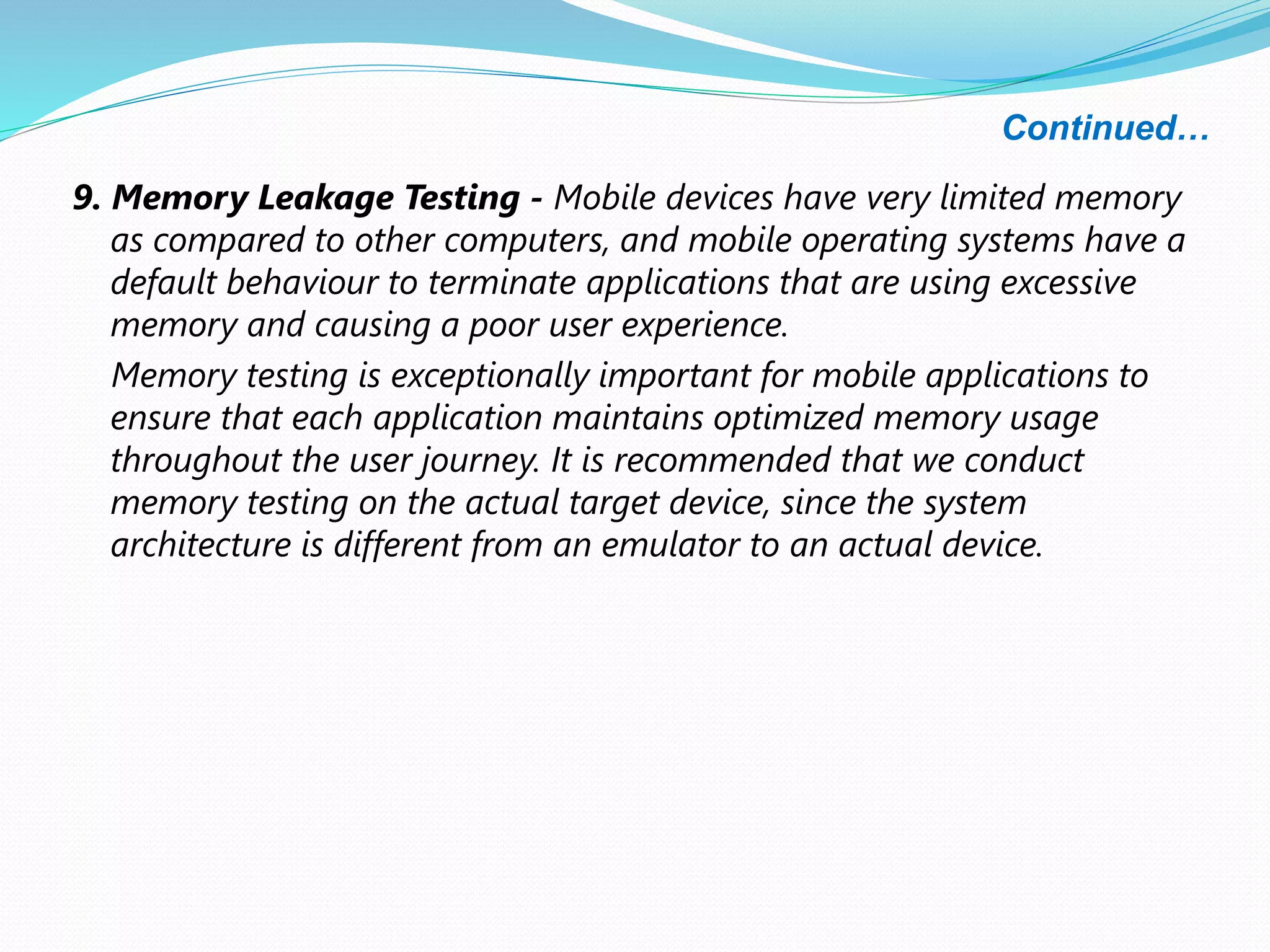 Continued…
9. Memory Leakage Testing - Mobile devices have very limited memory
as compared to other computers, and mobile operating systems have a
default behaviour to terminate applications that are using excessive
memory and causing a poor user experience.
Memory testing is exceptionally important for mobile applications to
ensure that each application maintains optimized memory usage
throughout the user journey. It is recommended that we conduct
memory testing on the actual target device, since the system
architecture is different from an emulator to an actual device.
 