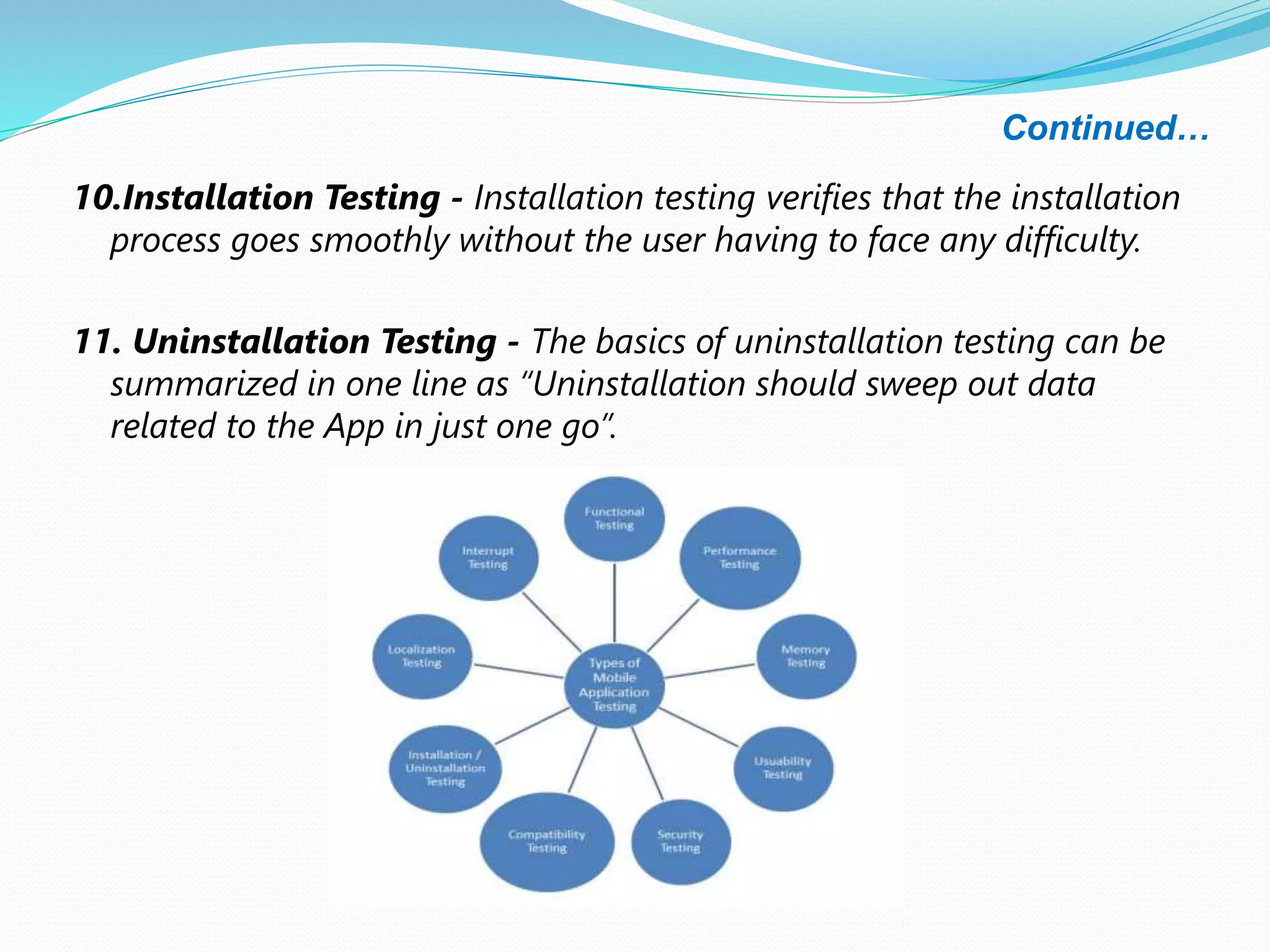 Continued…
10.Installation Testing - Installation testing verifies that the installation
process goes smoothly without the user having to face any difficulty.
11. Uninstallation Testing - The basics of uninstallation testing can be
summarized in one line as “Uninstallation should sweep out data
related to the App in just one go”.
 