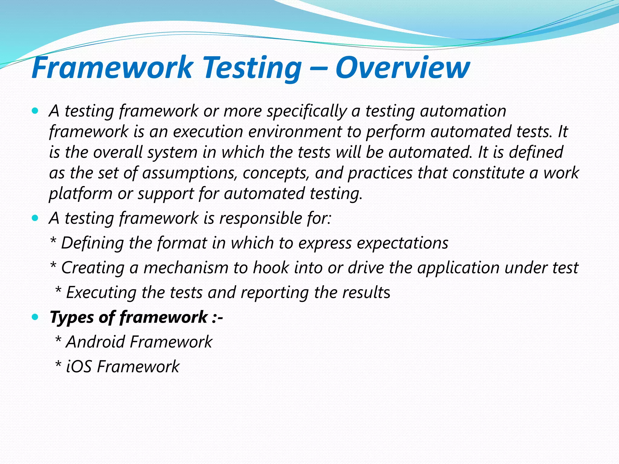 Framework Testing – Overview
 A testing framework or more specifically a testing automation
framework is an execution environment to perform automated tests. It
is the overall system in which the tests will be automated. It is defined
as the set of assumptions, concepts, and practices that constitute a work
platform or support for automated testing.
 A testing framework is responsible for:
* Defining the format in which to express expectations
* Creating a mechanism to hook into or drive the application under test
* Executing the tests and reporting the results
 Types of framework :-
* Android Framework
* iOS Framework
 