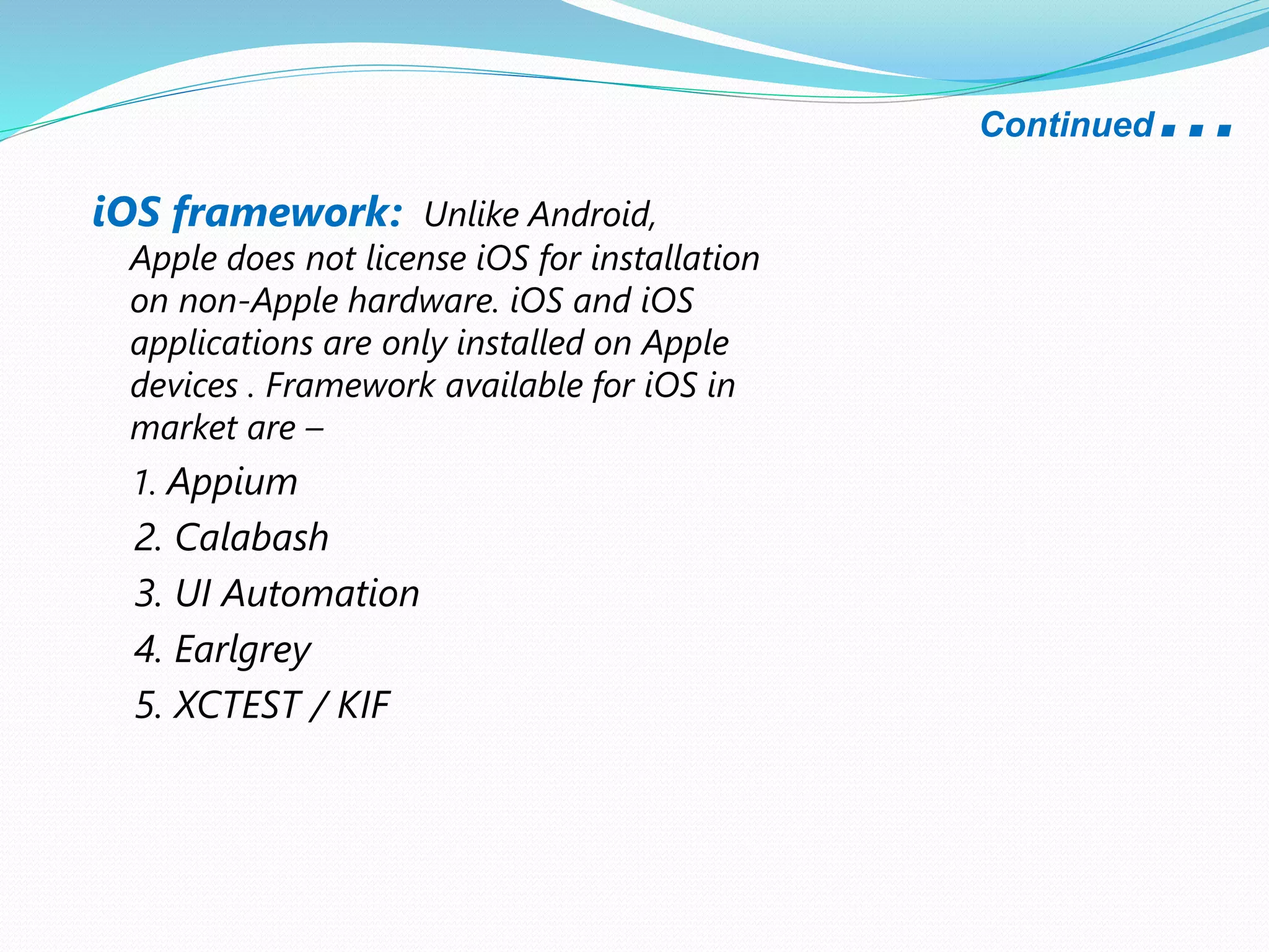Continued…
iOS framework: Unlike Android,
Apple does not license iOS for installation
on non-Apple hardware. iOS and iOS
applications are only installed on Apple
devices . Framework available for iOS in
market are –
1. Appium
2. Calabash
3. UI Automation
4. Earlgrey
5. XCTEST / KIF
 
