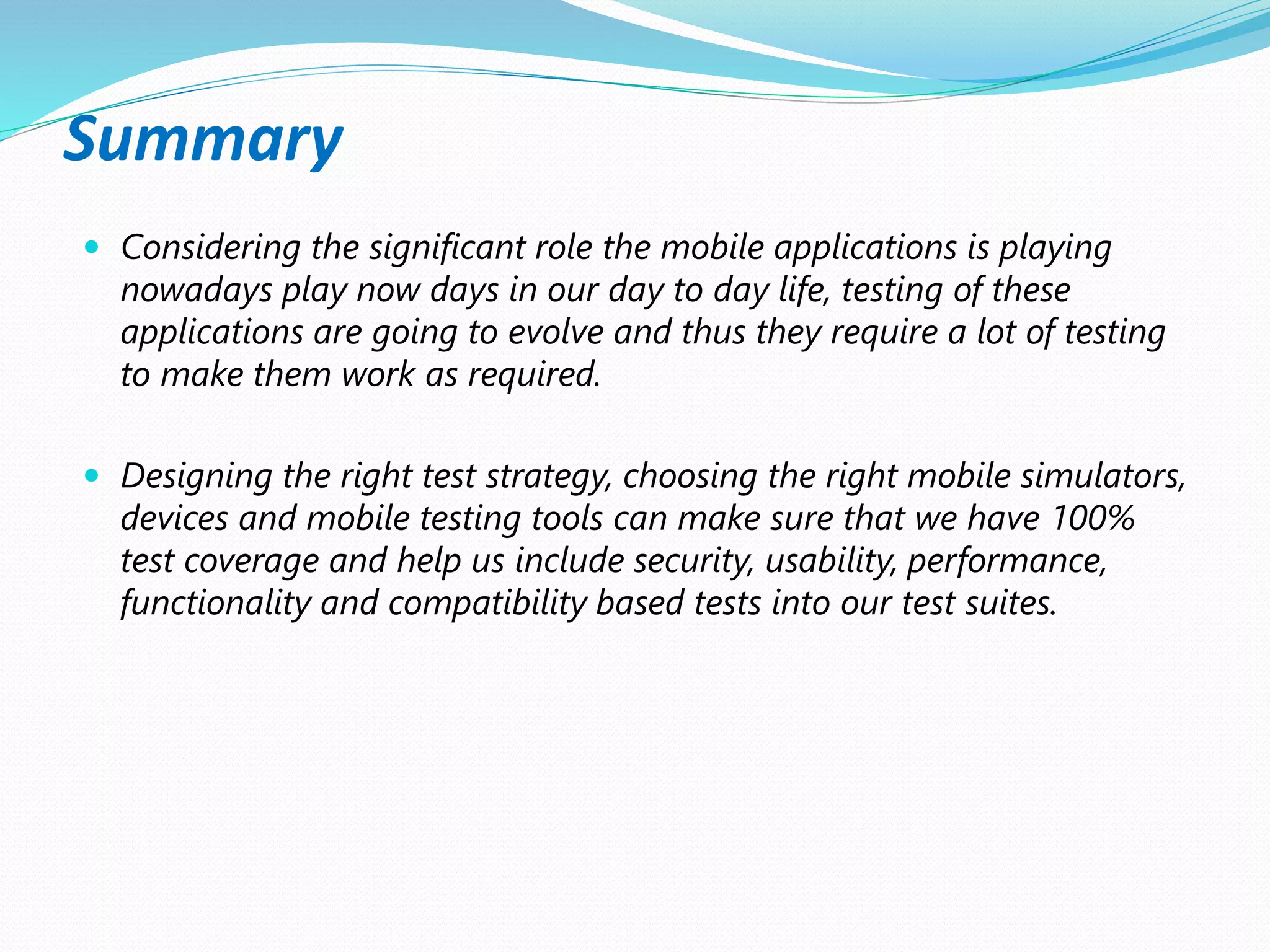 Summary
 Considering the significant role the mobile applications is playing
nowadays play now days in our day to day life, testing of these
applications are going to evolve and thus they require a lot of testing
to make them work as required.
 Designing the right test strategy, choosing the right mobile simulators,
devices and mobile testing tools can make sure that we have 100%
test coverage and help us include security, usability, performance,
functionality and compatibility based tests into our test suites.
 