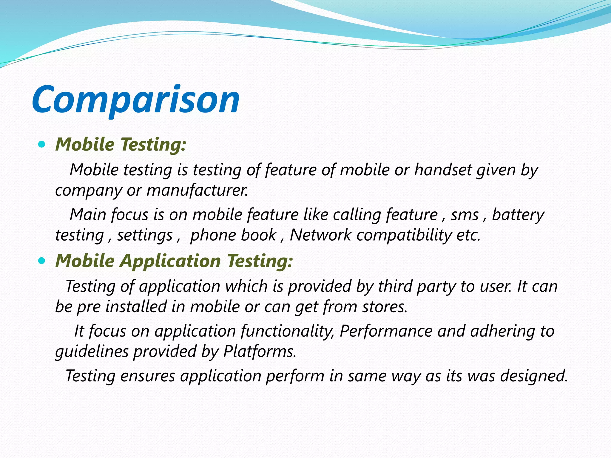 Comparison
 Mobile Testing:
Mobile testing is testing of feature of mobile or handset given by
company or manufacturer.
Main focus is on mobile feature like calling feature , sms , battery
testing , settings , phone book , Network compatibility etc.
 Mobile Application Testing:
Testing of application which is provided by third party to user. It can
be pre installed in mobile or can get from stores.
It focus on application functionality, Performance and adhering to
guidelines provided by Platforms.
Testing ensures application perform in same way as its was designed.
 
