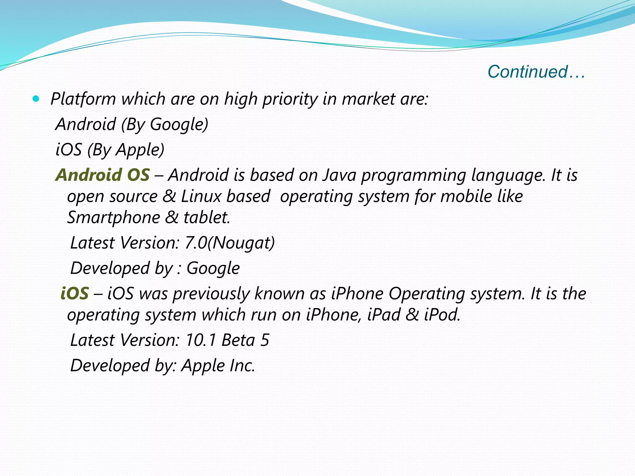 Continued…
 Platform which are on high priority in market are:
Android (By Google)
iOS (By Apple)
Android OS – Android is based on Java programming language. It is
open source & Linux based operating system for mobile like
Smartphone & tablet.
Latest Version: 7.0(Nougat)
Developed by : Google
iOS – iOS was previously known as iPhone Operating system. It is the
operating system which run on iPhone, iPad & iPod.
Latest Version: 10.1 Beta 5
Developed by: Apple Inc.
 