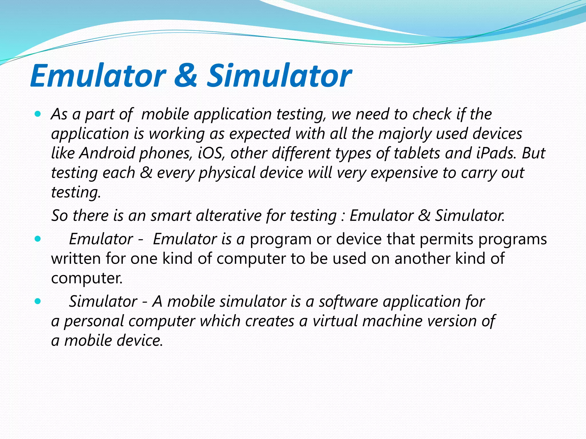 Emulator & Simulator
 As a part of mobile application testing, we need to check if the
application is working as expected with all the majorly used devices
like Android phones, iOS, other different types of tablets and iPads. But
testing each & every physical device will very expensive to carry out
testing.
So there is an smart alterative for testing : Emulator & Simulator.
 Emulator - Emulator is a program or device that permits programs
written for one kind of computer to be used on another kind of
computer.
 Simulator - A mobile simulator is a software application for
a personal computer which creates a virtual machine version of
a mobile device.
 