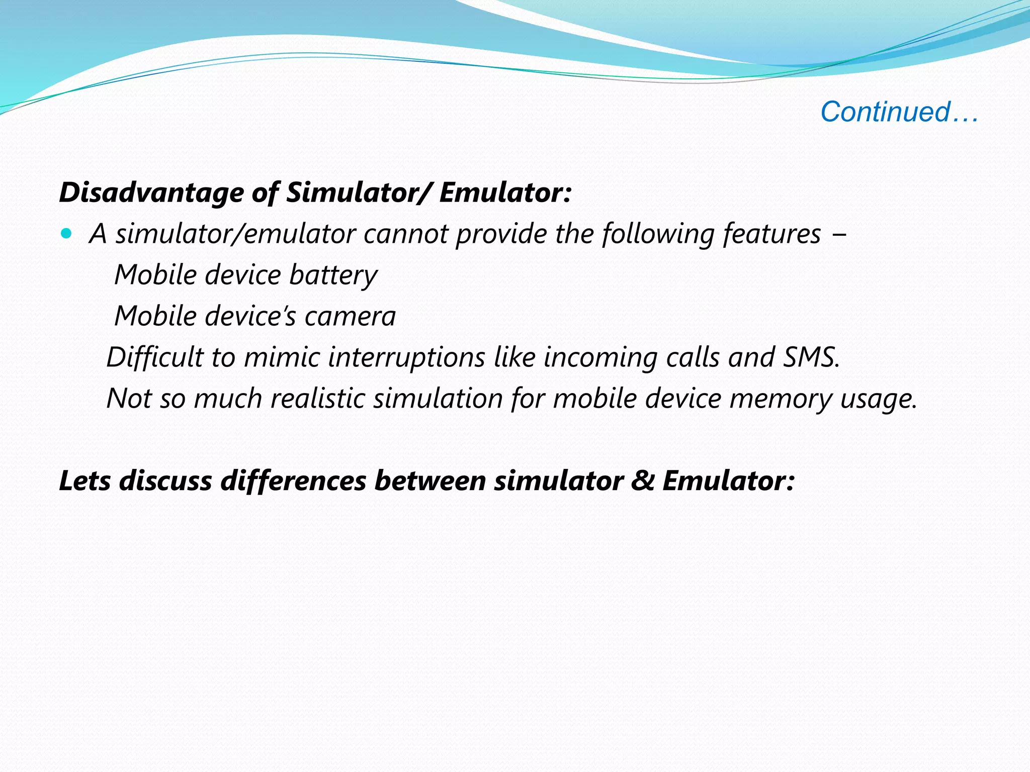 Continued…
Disadvantage of Simulator/ Emulator:
 A simulator/emulator cannot provide the following features −
Mobile device battery
Mobile device’s camera
Difficult to mimic interruptions like incoming calls and SMS.
Not so much realistic simulation for mobile device memory usage.
Lets discuss differences between simulator & Emulator:
 